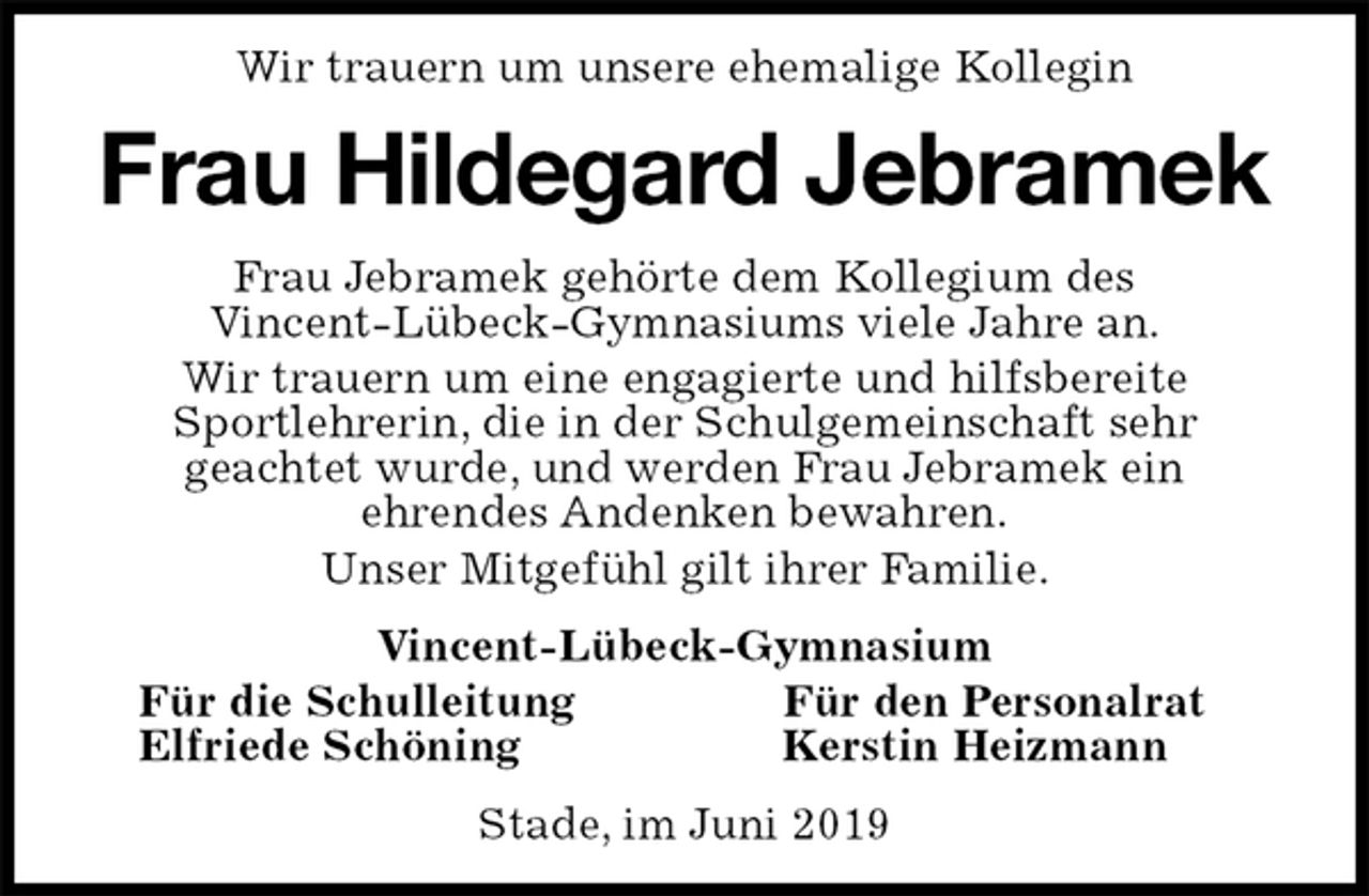 <p>Wir trauern um unsere ehemalige Kollegin<br />Frau Hildegard Jebramek<br />Frau Jebramek gehörte dem Kollegium des<br />Vincent-Lübeck-Gymnasiums viele Jahre an.<br />Wir trauern um eine engagierte und hilfsbereite<br />Sportlehrerin, die in der Schulgemeinschaft sehr<br />geachtet wurde, und werden Frau Jebramek ein<br />ehrendes Andenken bewahren.<br />Unser Mitgefühl gilt ihrer Familie.<br />Vincent-Lübeck-Gymnasium<br />Für die Schulleitung Für den Personalrat<br />Elfriede Schöning Kerstin Heizmann<br />Stade, im Juni 2019</p>