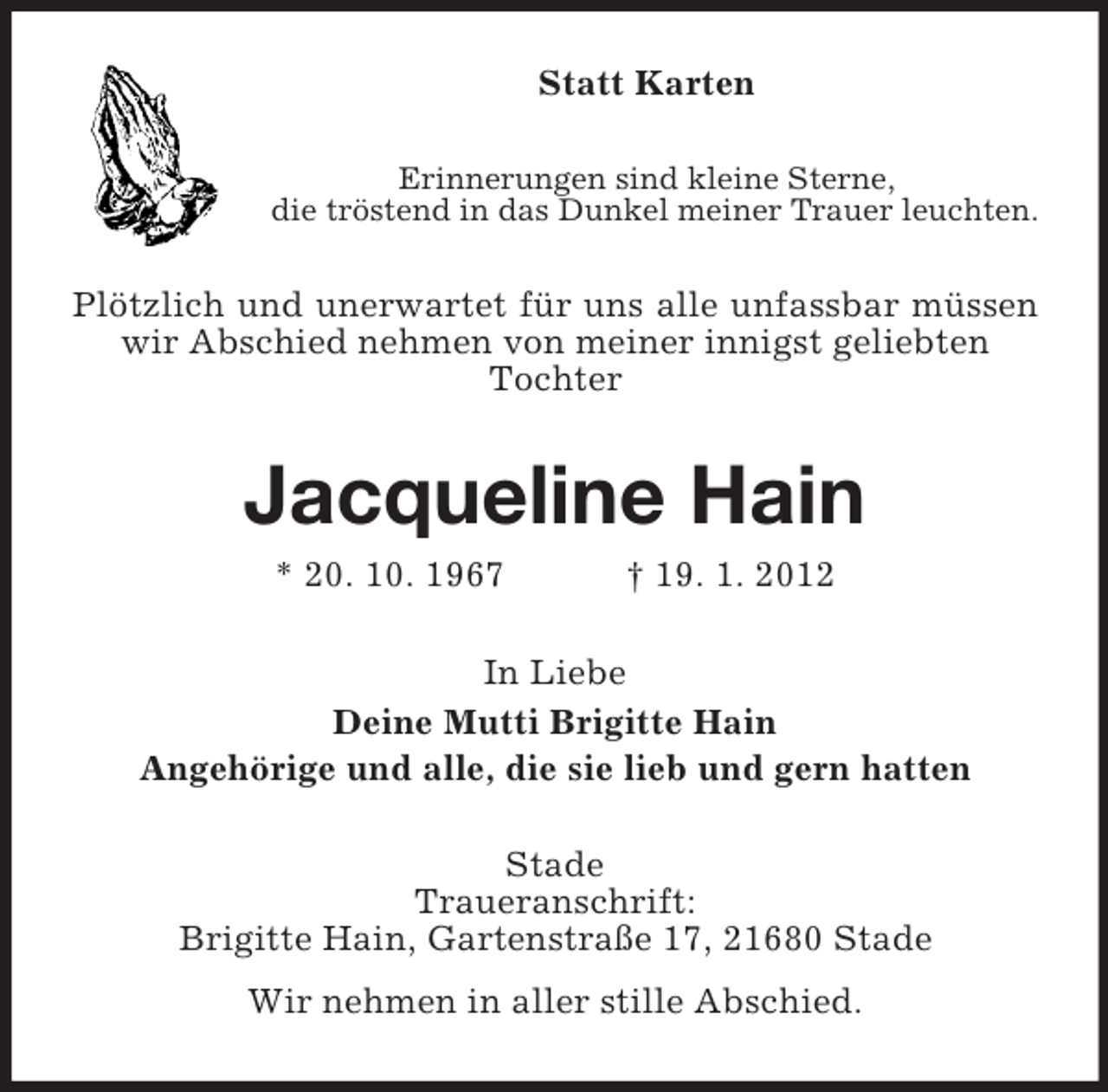 <p>Statt Karten<br />Erinnerungen sind kleine Sterne,<br />die tröstend in das Dunkel meiner Trauer leuchten.</p><p>Plötzlich und unerwartet für uns alle unfassbar müssen<br />wir Abschied nehmen von meiner innigst geliebten<br />Tochter</p><p>Jacqueline Hain<br />* 20. 10. 1967</p><p>† 19. 1. 2012</p><p>In Liebe<br />Deine Mutti Brigitte Hain<br />Angehörige und alle, die sie lieb und gern hatten<br />Stade<br />Traueranschrift:<br />Brigitte Hain, Gartenstraße 17, 21680 Stade<br />Wir nehmen in aller stille Abschied.</p>