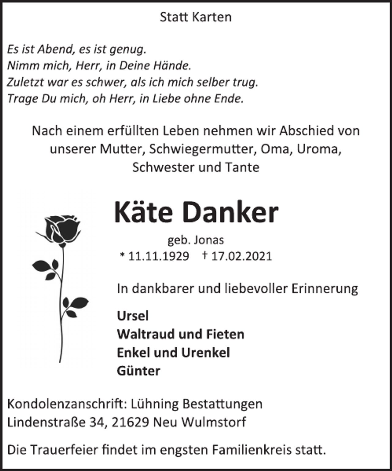 <p>Statt Karten<br />Es ist Abend, es ist genug.<br />Nimm mich, Herr, in Deine Hände.<br />Zuletzt war es schwer, als ich mich selber trug.<br />Trage Du mich, oh Herr, in Liebe ohne Ende.<br />Nach einem erfüllten Leben nehmen wir Abschied von<br />unserer Mutter, Schwiegermutter, Oma, Uroma,<br />Schwester und Tante<br />Käte Danker<br />geb. Jonas<br />* 11.11.1929 † 17.02.2021<br />In dankbarer und liebevoller Erinnerung<br />Ursel<br />Waltraud und Fieten<br />Enkel und Urenkel<br />Günter<br />Kondolenzanschrift: Lühning Bestattungen<br />Lindenstraße 34, 21629 Neu Wulmstorf<br />Die Trauerfeier findet im engsten Familienkreis statt.</p>
