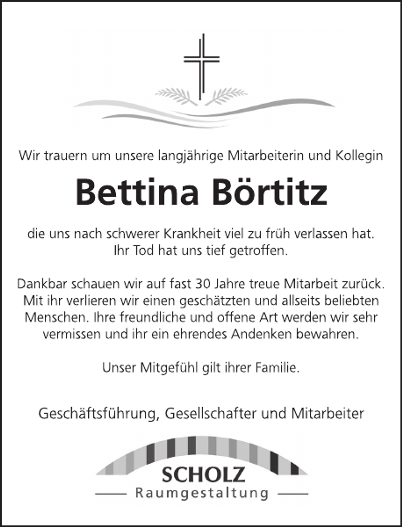 <p>Wir trauern um unsere langjährige Mitarbeiterin und Kollegin<br />Bettina Boertitz<br />die uns nach schwerer Krankheit viel zu früh verlassen hat.<br />Ihr Tod hat uns tief getroffen.<br />Dankbar schauen wir auf fast 30 Jahre treue Mitarbeit zurück.<br />Mit ihr verlieren wir einen geschätzten und allseits beliebten<br />Menschen. Ihre freundliche und offene Art werden wir sehr<br />vermissen und ihr ein ehrendes Andenken bewahren.<br />Unser Mitgefühl gilt ihrer Familie.<br />Geschäftsführung, Gesellschafter und Mitarbeiter<br />Scholz Raumgestaltung</p>