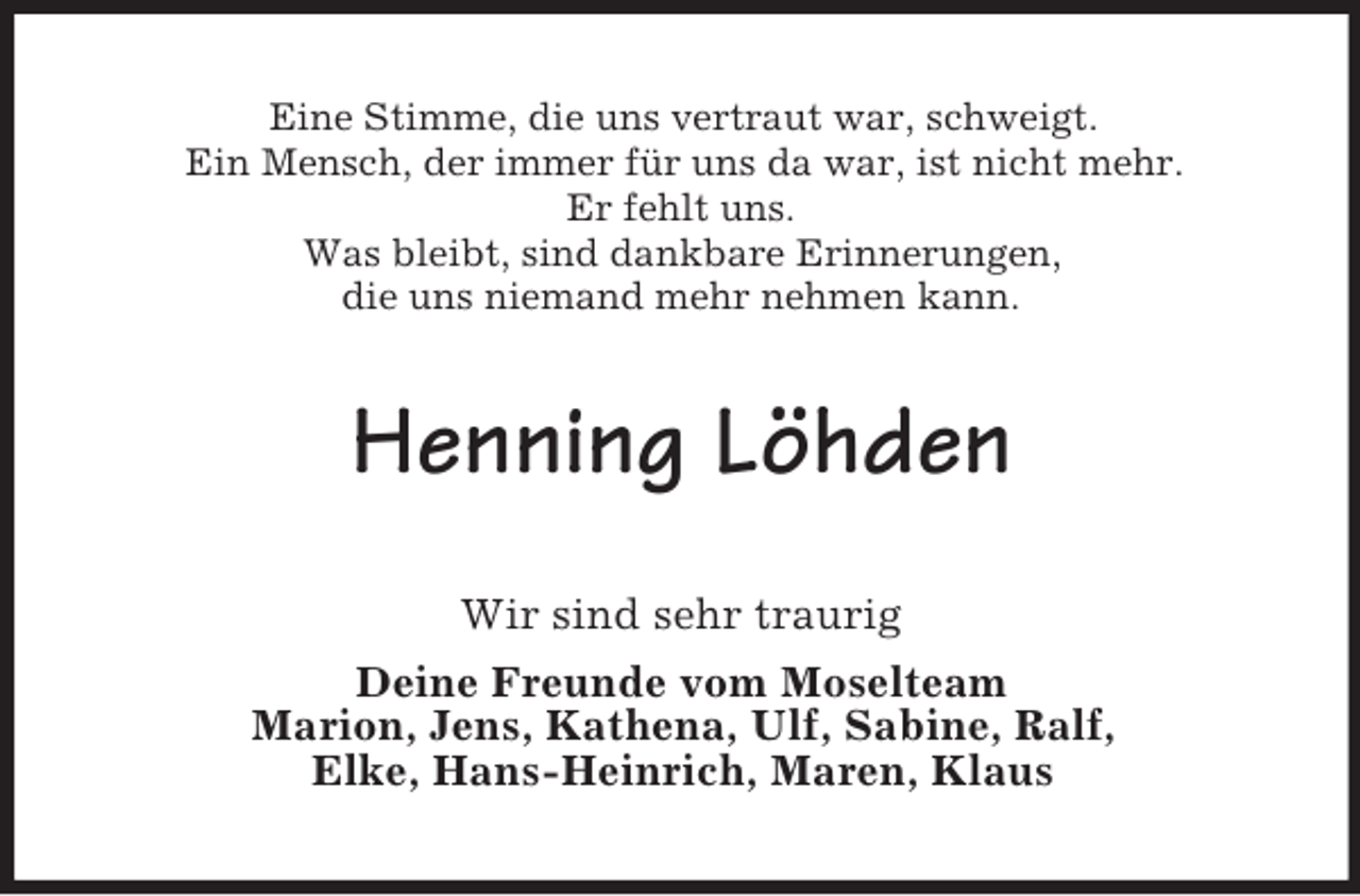 <p>Eine Stimme, die uns vertraut war, schweigt.<br />Ein Mensch, der immer für uns da war, ist nicht mehr.<br />Er fehlt uns.<br />Was bleibt, sind dankbare Erinnerungen,<br />die uns niemand mehr nehmen kann.</p><p>Henning Löhden<br />Wir sind sehr traurig<br />Deine Freunde vom Moselteam<br />Marion, Jens, Kathena, Ulf, Sabine, Ralf,<br />Elke, Hans-Heinrich, Maren, Klaus</p>