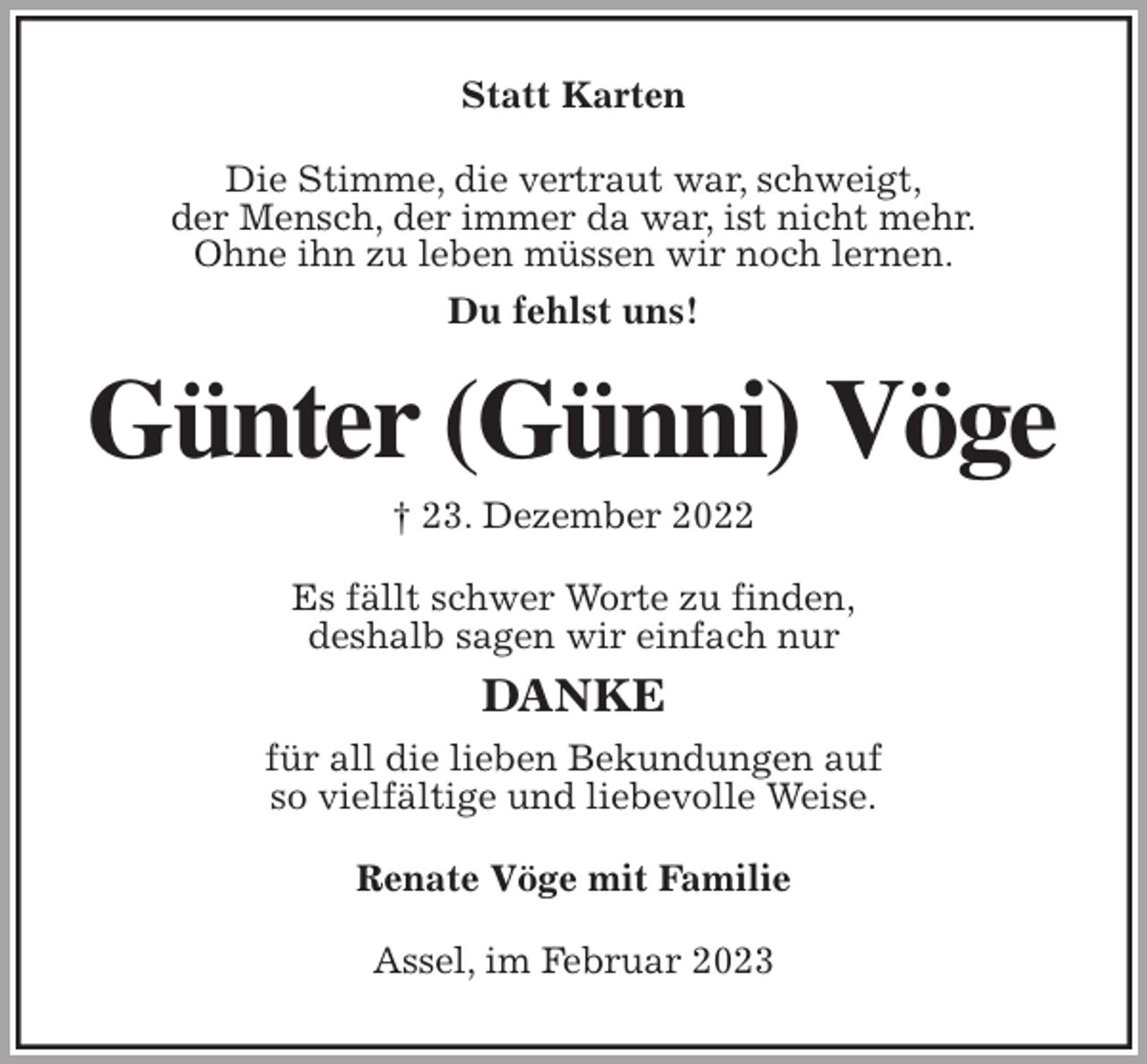 <p>Statt Karten<br />Die Stimme, die vertraut war, schweigt,<br />der Mensch, der immer da war, ist nicht mehr.<br />Ohne ihn zu leben müssen wir noch lernen.<br />Du fehlst uns!<br />Günter (Günni) Vöge<br />† 23. Dezember 2022<br />Es fällt schwer Worte zu finden,<br />deshalb sagen wir einfach nur<br />DANKE<br />für all die lieben Bekundungen auf<br />so vielfältige und liebevolle Weise.<br />Renate Vöge mit Familie<br />Assel, im Februar 2023</p>