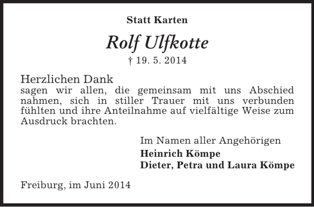 <p>Statt Karten<br />Rolf Ulfkotte<br />† 19. 5. 2014<br />Herzlichen Dank<br />sagen wir allen, die gemeinsam mit uns Abschied<br />nahmen, sich in stiller Trauer mit uns verbunden<br />fühlten und ihre Anteilnahme auf vielfältige Weise zum Ausdruck brachten.<br />Im Namen aller Angehörigen<br />Heinrich Kömpe<br />Dieter, Petra und Laura Kömpe<br />Freiburg, im Juni 2014</p>