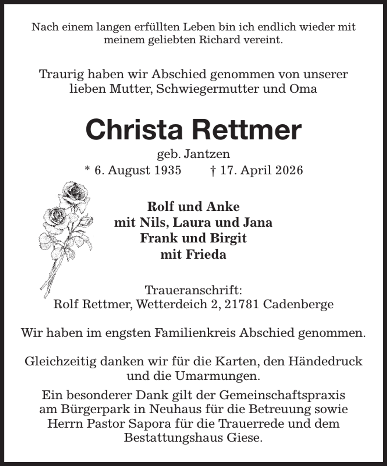 <p>Nach einem langen erfüllten Leben bin ich endlich wieder mit<br />meinem geliebten Richard vereint.<br />Traurig haben wir Abschied genommen von unserer<br />lieben Mutter, Schwiegermutter und Oma<br />Christa Rettmer<br />geb. Jantzen<br />* 6. August 1935 † 17. April 2026<br />Rolf und Anke<br />mit Nils, Laura und Jana<br />Frank und Birgit<br />mit Frieda<br />Traueranschrift:<br />Rolf Rettmer, Wetterdeich 2, 21781 Cadenberge</p><p>Wir haben im engsten Familienkreis Abschied genommen.<br />Gleichzeitig danken wir für die Karten, den Händedruck und die Umarmungen.<br />Ein besonderer Dank gilt der Gemeinschaftspraxis<br />am Bürgerpark in Neuhaus für die Betreuung sowie<br />Herrn Pastor Sapora für die Trauerrede und dem<br />Bestattungshaus Giese.</p>
