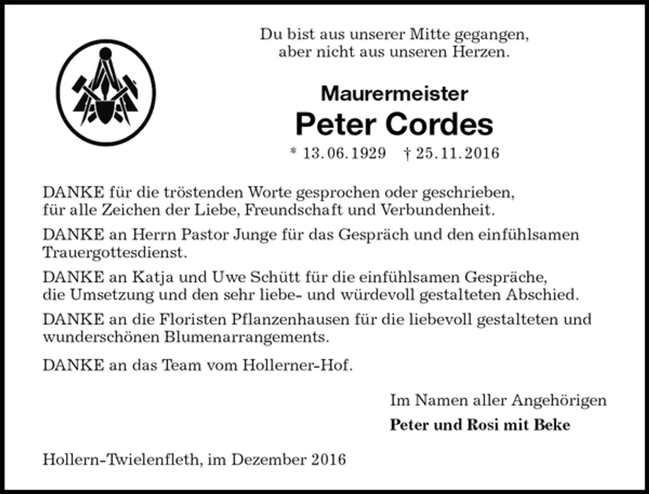 <p>Du bist aus unserer Mitte gegangen,<br />aber nicht aus unseren Herzen.<br />Maurermeister<br />Peter Cordes<br />* 13. 06. 1929 † 25. 11. 2016<br />DANKE für die tröstenden Worte gesprochen oder geschrieben,<br />für alle Zeichen der Liebe, Freundschaft und Verbundenheit.<br />DANKE an Herrn Pastor Junge für das Gespräch und den einfühlsamen Trauergottesdienst.<br />DANKE an Katja und Uwe Schütt für die einfühlsamen Gespräche,<br />die Umsetzung und den sehr liebe- und würdevoll gestalteten Abschied.<br />DANKE an die Floristen Pflanzenhausen für die liebevoll gestalteten und wunderschönen Blumenarrangements.<br />DANKE an das Team vom Hollerner-Hof.<br />Im Namen aller Angehörigen<br />Peter und Rosi mit Beke<br />Hollern-Twielenfleth, im Dezember 2016</p>