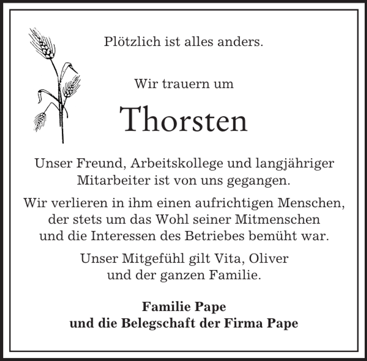 <p>Plötzlich ist alles anders.<br />Wir trauern um<br />Thorsten<br />Unser Freund, Arbeitskollege und langjähriger<br />Mitarbeiter ist von uns gegangen.<br />Wir verlieren in ihm einen aufrichtigen Menschen,<br />der stets um das Wohl seiner Mitmenschen<br />und die Interessen des Betriebes bemüht war.<br />Unser Mitgefühl gilt Vita, Oliver<br />und der ganzen Familie.<br />Familie Pape<br />und die Belegschaft der Firma Pape</p>