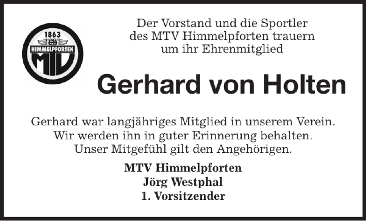 <p>Der Vorstand und die Sportler<br />des MTV Himmelpforten trauern<br />um ihr Ehrenmitglied<br />Gerhard war langjähriges Mitglied in unserem Verein.<br />Wir werden ihn in guter Erinnerung behalten.<br />Unser Mitgefühl gilt den Angehörigen.<br />MTV Himmelpforten<br />Jörg Westphal<br />1. Vorsitzender<br />Gerhard von Holten</p>