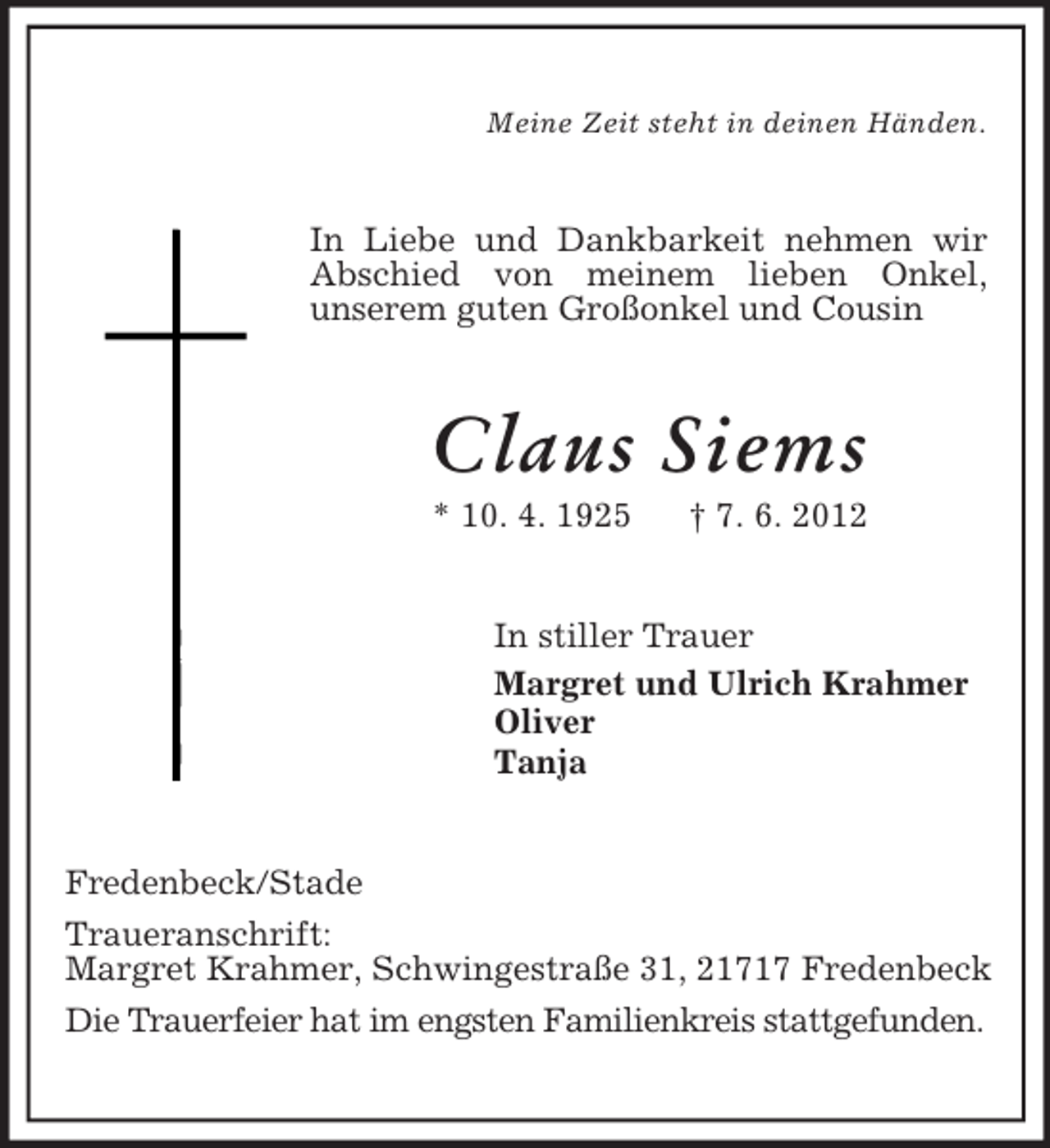 <p>Meine Zeit steht in deinen Händen.</p><p>In Liebe und Dankbarkeit nehmen wir<br />Abschied von meinem lieben Onkel,<br />unserem guten Großonkel und Cousin</p><p>Claus Siems<br />* 10. 4. 1925</p><p>† 7. 6. 2012</p><p>In stiller Trauer<br />Margret und Ulrich Krahmer<br />Oliver<br />Tanja</p><p>Fredenbeck/Stade<br />Traueranschrift:<br />Margret Krahmer, Schwingestraße 31, 21717 Fredenbeck<br />Die Trauerfeier hat im engsten Familienkreis stattgefunden.</p>