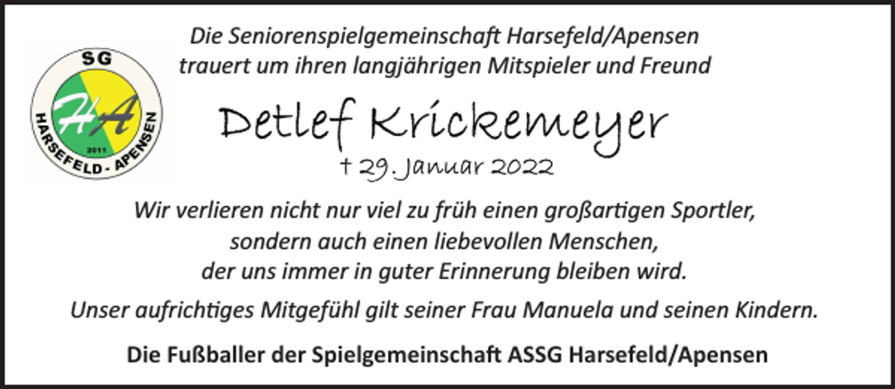 <p>Die Seniorenspielgemeinschaft Harsefeld/Apensen<br />trauert um ihren langjährigen Mitspieler und Freund<br />Detlef Krickemeyer<br />† 29. Januar 2022<br />Wir verlieren nicht nur viel zu früh einen großartigen Sportler,<br />sondern auch einen liebevollen Menschen,<br />der uns immer in guter Erinnerung bleiben wird.<br />Unser aufrichtiges Mitgefühl gilt seiner Frau Manuela und seinen Kindern.<br />Die Fußballer der Spielgemeinschaft ASSG Harsefeld/Apensen</p>