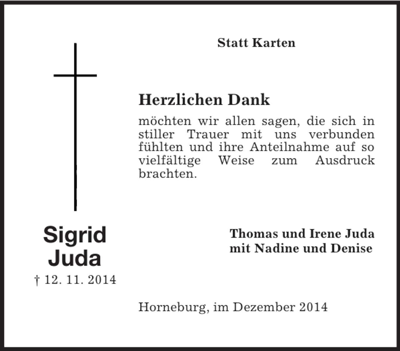 <p>Sigrid<br />Juda<br />† 12. 11. 2014<br />Statt Karten<br />Herzlichen Dank<br />möchten wir allen sagen, die sich in stiller Trauer mit uns verbunden fühlten und ihre Anteilnahme auf so vielfältige Weise zum Ausdruck brachten.<br />Thomas und Irene Juda<br />mit Nadine und Denise<br />Horneburg, im Dezember 2014</p>