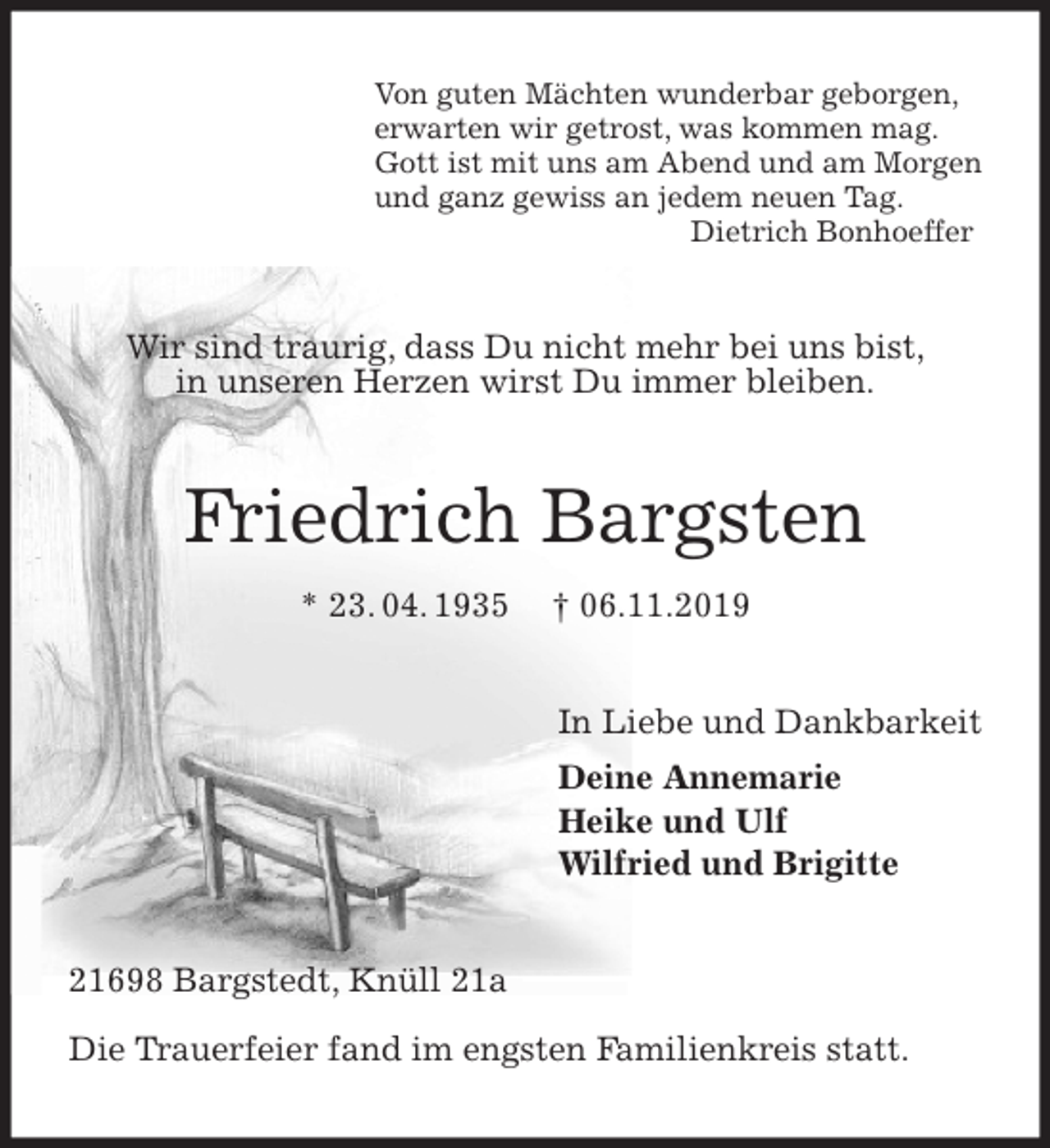 <p>Von guten Mächten wunderbar geborgen,<br />erwarten wir getrost, was kommen mag.<br />Gott ist mit uns am Abend und am Morgen<br />und ganz gewiss an jedem neuen Tag.<br />Dietrich Bonhoeffer<br />Wir sind traurig, dass Du nicht mehr bei uns bist,<br />in unseren Herzen wirst Du immer bleiben.<br />Friedrich Bargsten<br />* 23. 04. 1935 † 06.11.2019<br />In Liebe und Dankbarkeit<br />Deine Annemarie<br />Heike und Ulf<br />Wilfried und Brigitte<br />21698 Bargstedt, Knüll 21a</p>
<p>Die Trauerfeier fand im engsten Familienkreis statt.</p>