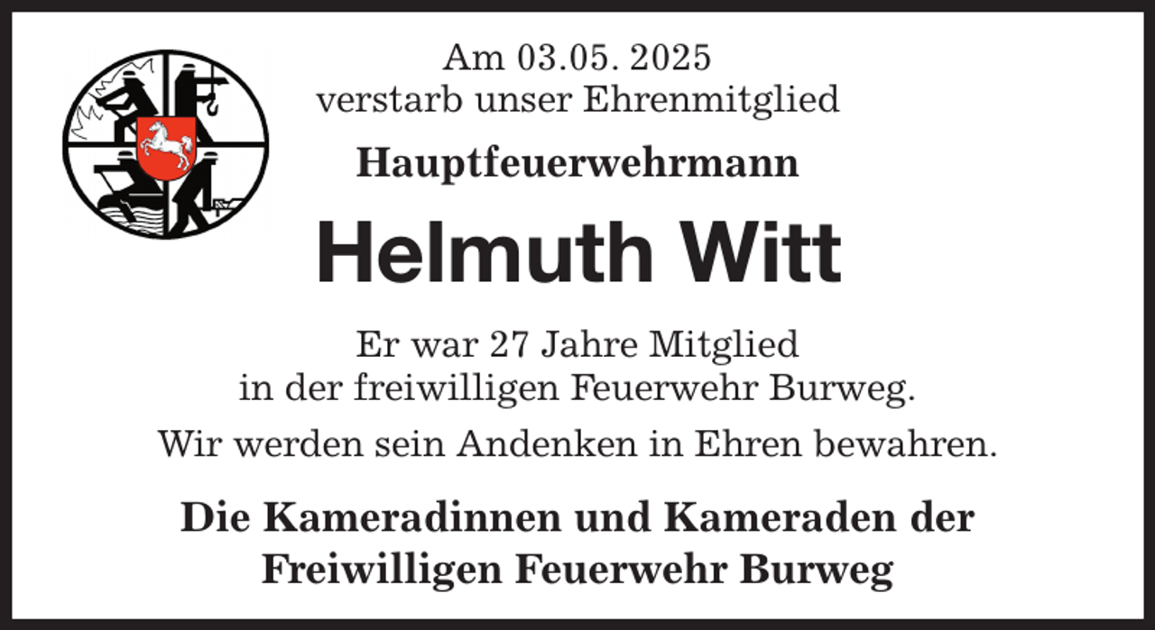 <p>Am 03.05. 2025<br />verstarb unser Ehrenmitglied<br />Hauptfeuerwehrmann<br />Helmuth Witt<br />Er war 27 Jahre Mitglied<br />in der freiwilligen Feuerwehr Burweg.<br />Wir werden sein Andenken in Ehren bewahren.<br />Die Kameradinnen und Kameraden der<br />Freiwilligen Feuerwehr Burweg</p>