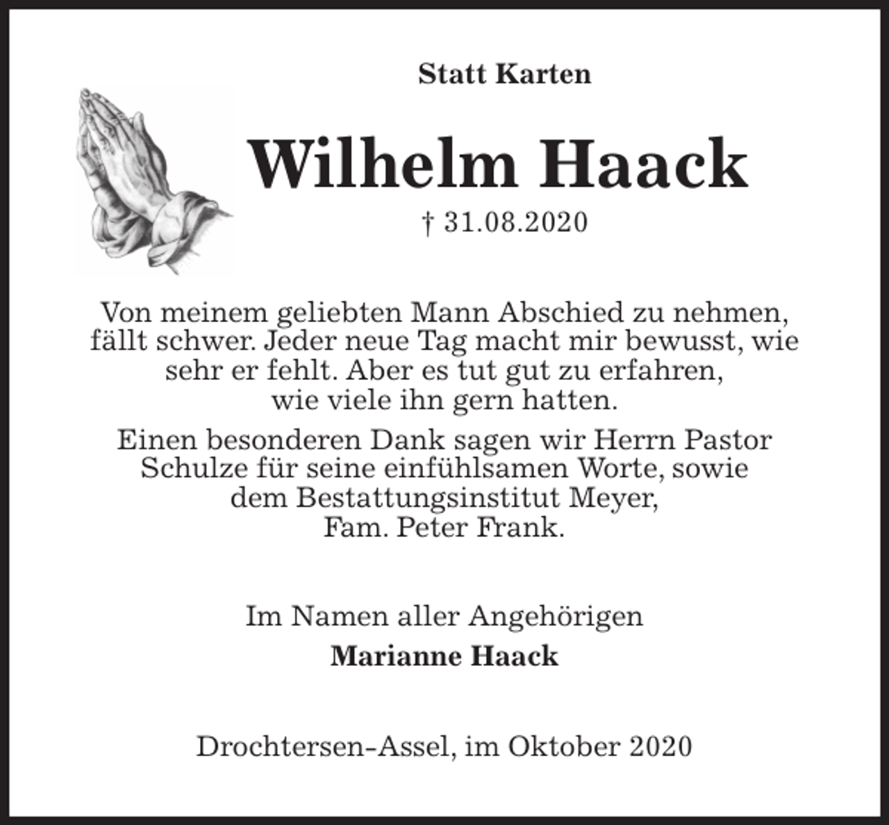 <p>Statt Karten<br />Wilhelm Haack<br />† 31.08.2020<br />Von meinem geliebten Mann Abschied zu nehmen,<br />fällt schwer. Jeder neue Tag macht mir bewusst, wie sehr er fehlt. Aber es tut gut zu erfahren,<br />wie viele ihn gern hatten.<br />Einen besonderen Dank sagen wir Herrn Pastor<br />Schulze für seine einfühlsamen Worte, sowie<br />dem Bestattungsinstitut Meyer,<br />Fam. Peter Frank.<br />Im Namen aller Angehörigen<br />Marianne Haack<br />Drochtersen-Assel, im Oktober 2020</p>