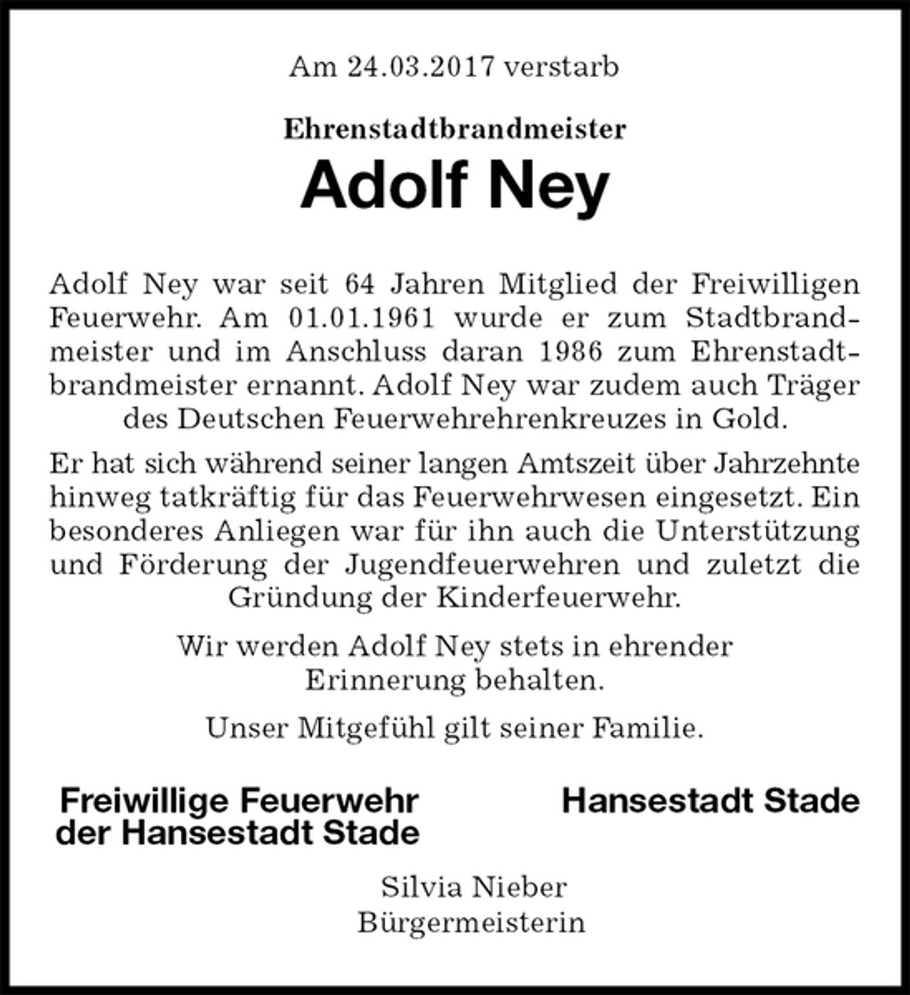 <p>Am 24.03.2017 verstarb<br />Ehrenstadtbrandmeister<br />Adolf Ney<br />Adolf Ney war seit 64 Jahren Mitglied der Freiwilligen Feuerwehr. Am 01.01.1961 wurde er zum Stadtbrandmeister und im Anschluss daran 1986 zum Ehrenstadtbrandmeister ernannt. Adolf Ney war zudem auch Träger des Deutschen Feuerwehrehrenkreuzes in Gold.<br />Er hat sich während seiner langen Amtszeit über Jahrzehnte hinweg tatkräftig für das Feuerwehrwesen eingesetzt. Ein besonderes Anliegen war für ihn auch die Unterstützung und Förderung der Jugendfeuerwehren und zuletzt die Gründung der Kinderfeuerwehr.<br />Wir werden Adolf Ney stets in ehrender<br />Erinnerung behalten.<br />Unser Mitgefühl gilt seiner Familie.<br />Freiwillige Feuerwehr Hansestadt Stade<br />der Hansestadt Stade<br />Silvia Nieber<br />Bürgermeisterin</p>