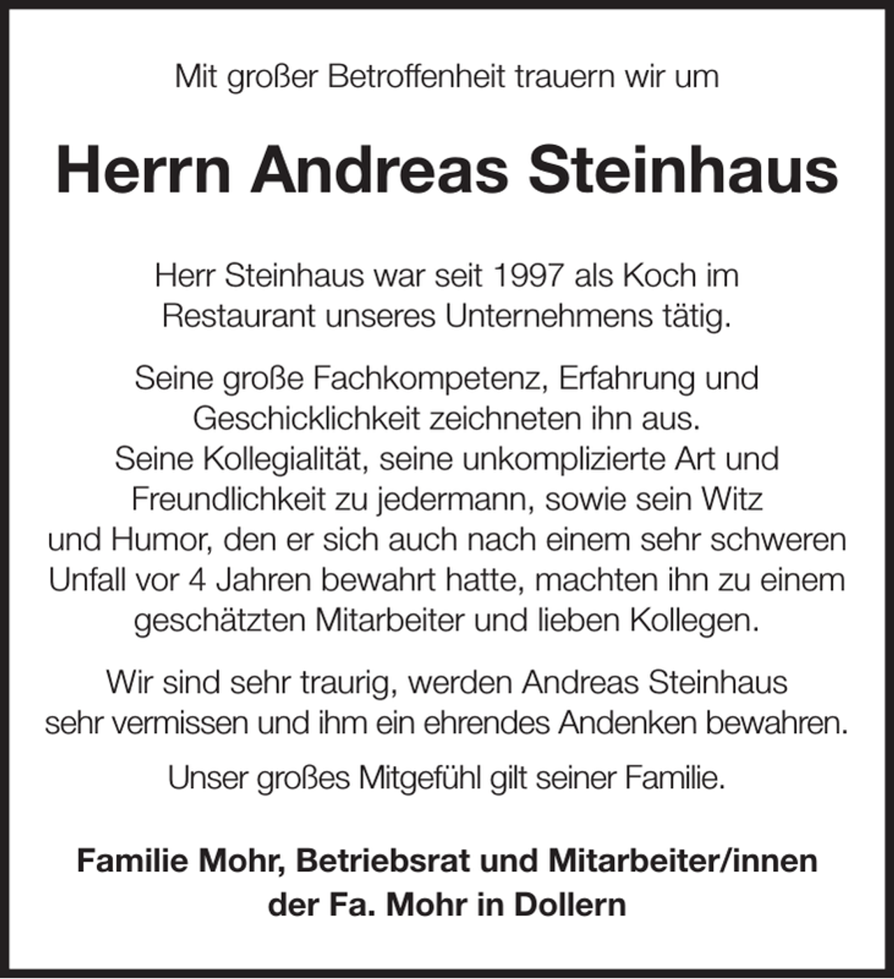 <p>Mit großer Betroffenheit trauern wir um<br />Herrn Andreas Steinhaus<br />Herr Steinhaus war seit 1997 als Koch im<br />Restaurant unseres Unternehmens tätig.<br />Seine große Fachkompetenz, Erfahrung und<br />Geschicklichkeit zeichneten ihn aus.<br />Seine Kollegialität, seine unkomplizierte Art und<br />Freundlichkeit zu jedermann, sowie sein Witz<br />und Humor, den er sich auch nach einem sehr schweren Unfall vor 4 Jahren bewahrt hatte, machten ihn zu einem geschätzten Mitarbeiter und lieben Kollegen.<br />Wir sind sehr traurig, werden Andreas Steinhaus<br />sehr vermissen und ihm ein ehrendes Andenken bewahren.<br />Unser großes Mitgefühl gilt seiner Familie.<br />Familie Mohr, Betriebsrat und Mitarbeiter/innen<br />der Fa. Mohr in Dollern</p>