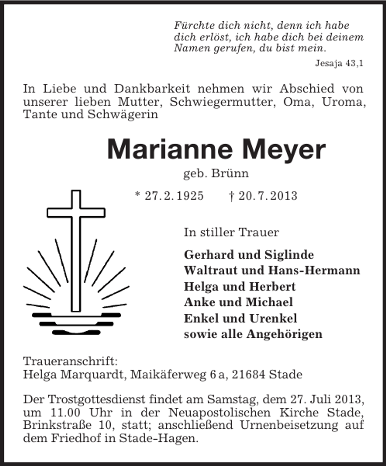 <p>Fürchte dich nicht, denn ich habe<br />dich erlöst, ich habe dich bei deinem<br />Namen gerufen, du bist mein.<br />Jesaja 43,1<br />In Liebe und Dankbarkeit nehmen wir Abschied von<br />unserer lieben Mutter, Schwiegermutter, Oma, Uroma, Tante und Schwägerin<br />Marianne Meyer<br />geb. Brünn<br />* 27. 2. 1925 † 20. 7. 2013<br />In stiller Trauer<br />Gerhard und Siglinde<br />Waltraut und Hans-Hermann<br />Helga und Herbert<br />Anke und Michael<br />Enkel und Urenkel<br />sowie alle Angehörigen<br />Traueranschrift:<br />Helga Marquardt, Maikäferweg 6 a, 21684 Stade</p><p>Der Trostgottesdienst findet am Samstag, dem 27. Juli 2013, um 11.00 Uhr in der Neuapostolischen Kirche Stade, Brinkstraße 10, statt; anschließend Urnenbeisetzung auf dem Friedhof in Stade-Hagen.</p>