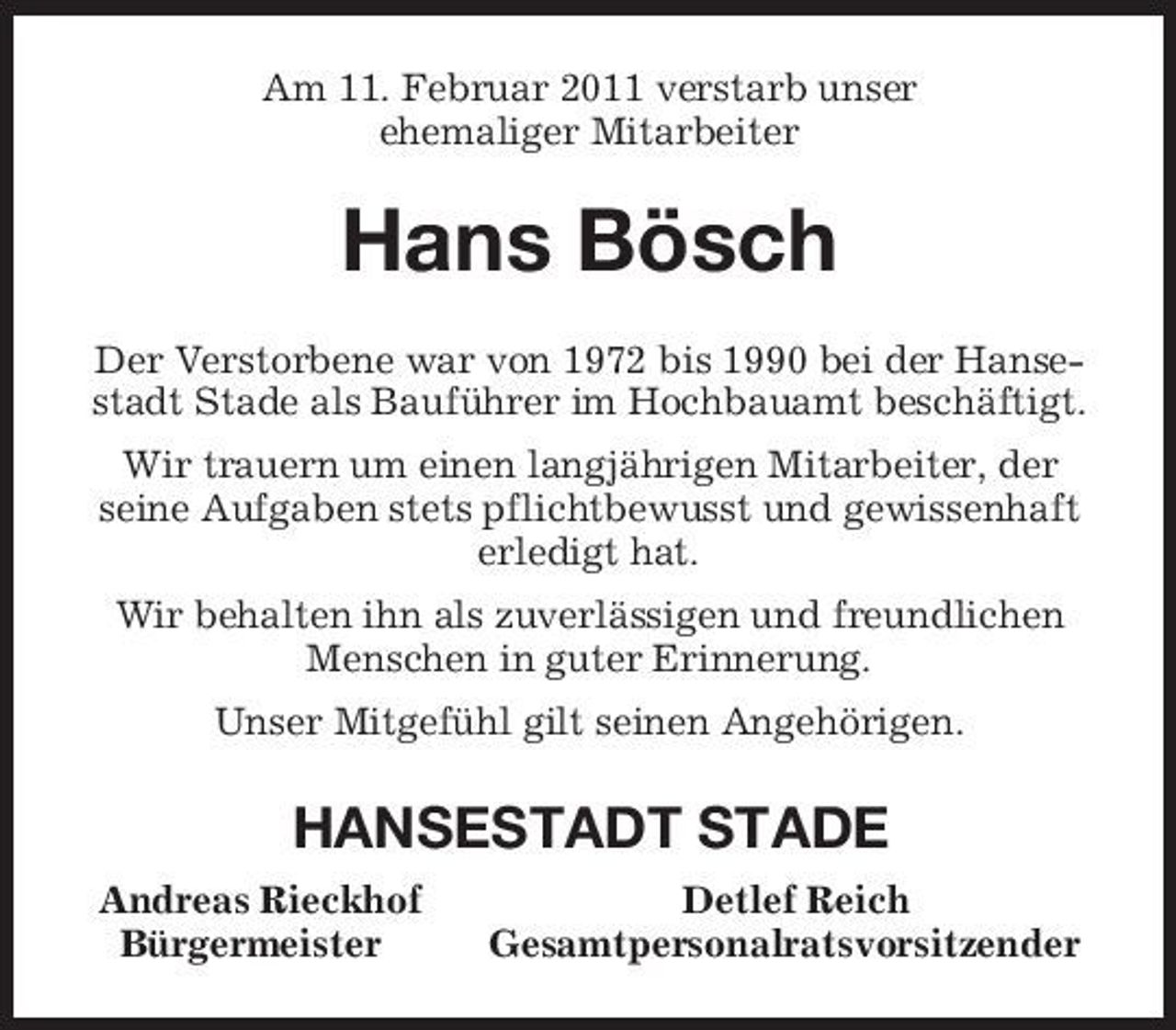 <p>Am 11. Februar 2011 verstarb unser<br />ehemaliger Mitarbeiter<br />Hans Bösch<br />Der Verstorbene war von 1972 bis 1990 bei der Hansestadt Stade als Bauführer im Hochbauamt beschäftigt.<br />Wir trauern um einen langjährigen Mitarbeiter, der<br />seine Aufgaben stets pflichtbewusst und gewissenhaft erledigt hat.<br />Wir behalten ihn als zuverlässigen und freundlichen Menschen in guter Erinnerung.<br />Unser Mitgefühl gilt seinen Angehörigen.<br />HANSESTADT STADE<br />Andreas Rieckhof Detlef Reich<br />Bürgermeister Gesamtpersonalratsvorsitzender</p>