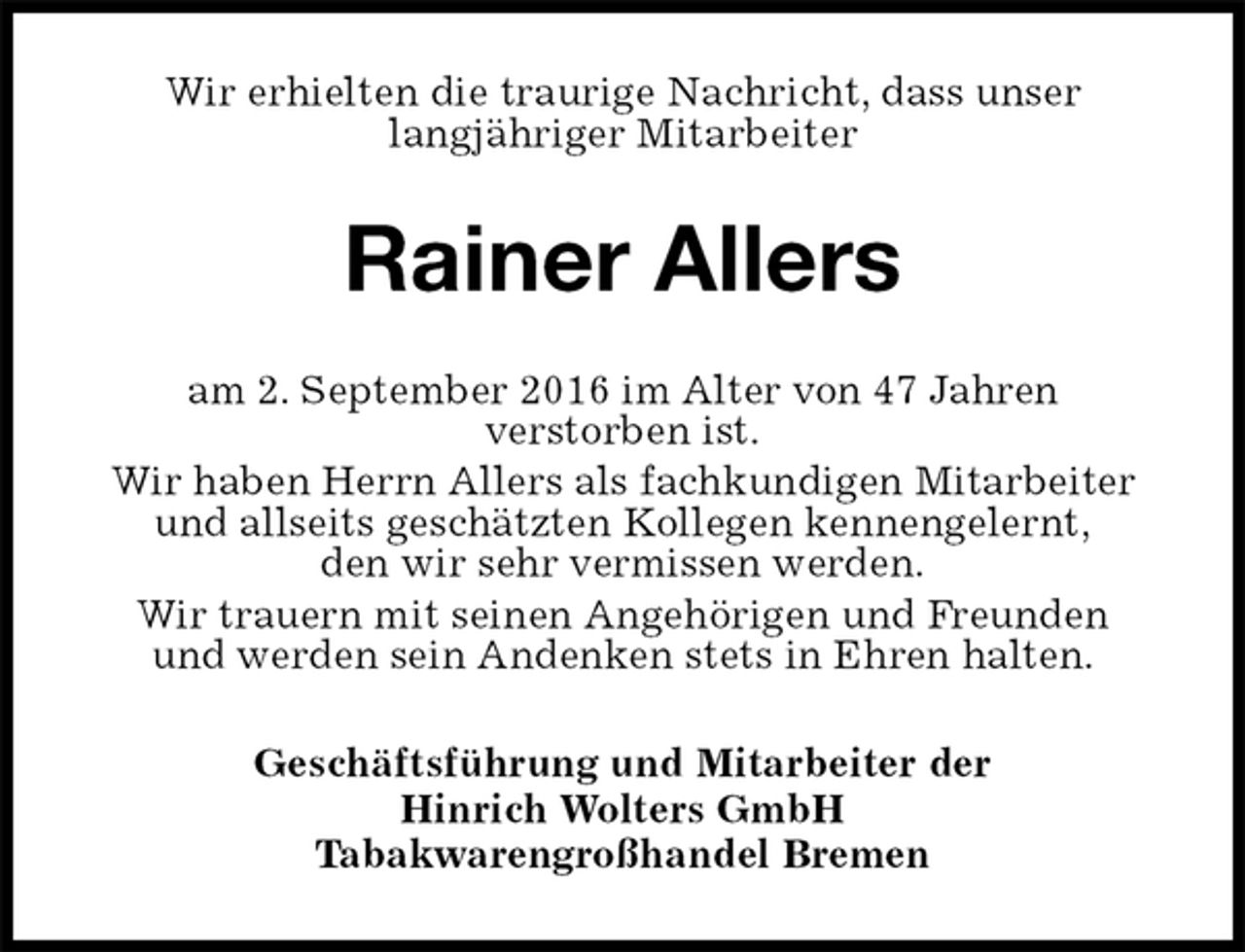 <p>Wir erhielten die traurige Nachricht, dass unser<br />langjähriger Mitarbeiter<br />Rainer Allers<br />am 2. September 2016 im Alter von 47 Jahren<br />verstorben ist.<br />Wir haben Herrn Allers als fachkundigen Mitarbeiter<br />und allseits geschätzten Kollegen kennengelernt,<br />den wir sehr vermissen werden.<br />Wir trauern mit seinen Angehörigen und Freunden<br />und werden sein Andenken stets in Ehren halten.<br />Geschäftsführung und Mitarbeiter der<br />Hinrich Wolters GmbH<br />Tabakwarengroßhandel Bremen</p>