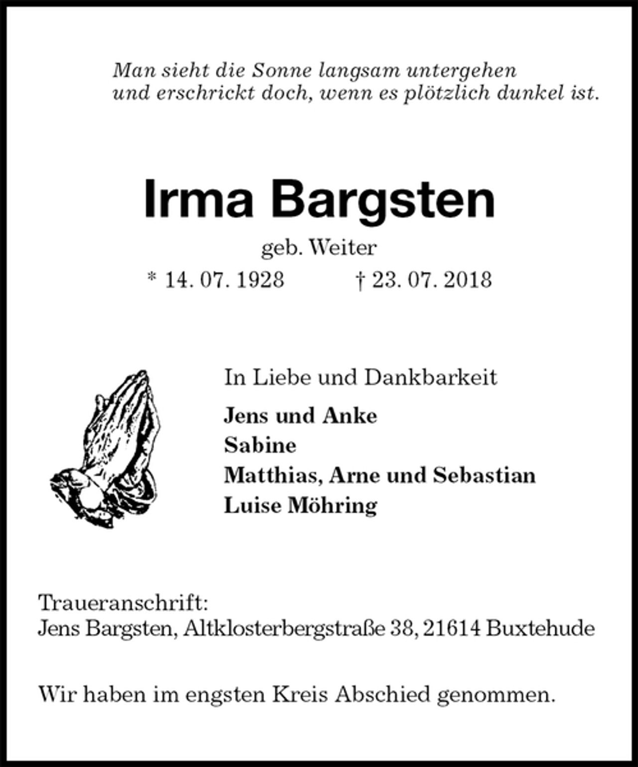 <p>Man sieht die Sonne langsam untergehen<br />und erschrickt doch, wenn es plötzlich dunkel ist.<br />Irma Bargsten<br />geb. Weiter<br />* 14. 07. 1928 † 23. 07. 2018<br />In Liebe und Dankbarkeit<br />Jens und Anke<br />Sabine<br />Matthias, Arne und Sebastian<br />Luise Möhring<br />Traueranschrift:<br />Jens Bargsten, Altklosterbergstraße 38, 21614 Buxtehude</p><p>Wir haben im engsten Kreis Abschied genommen.</p>