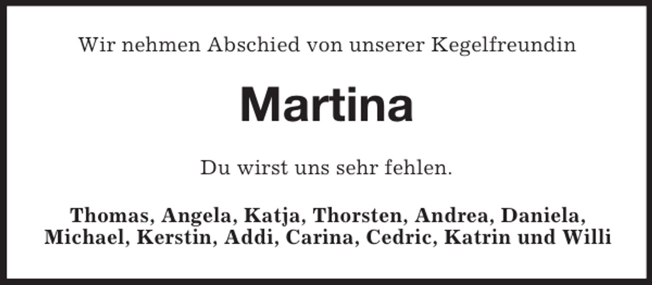<p>Wir nehmen Abschied von unserer Kegelfreundin</p><p>Martina<br />Du wirst uns sehr fehlen.<br />Thomas, Angela, Katja, Thorsten, Andrea, Daniela,<br />Michael, Kerstin, Addi, Carina, Cedric, Katrin und Willi</p>