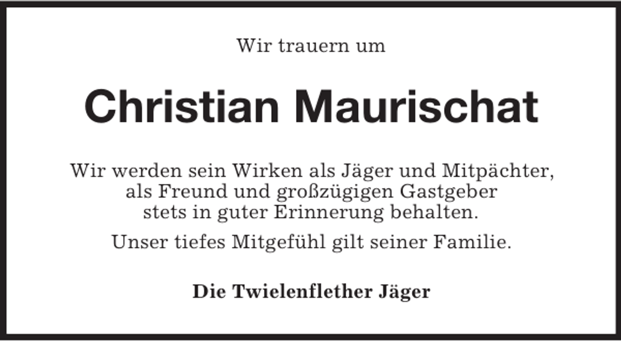 <p>Wir trauern um</p><p>Christian Maurischat<br />Wir werden sein Wirken als Jäger und Mitpächter,<br />als Freund und großzügigen Gastgeber<br />stets in guter Erinnerung behalten.<br />Unser tiefes Mitgefühl gilt seiner Familie.<br />Die Twielenflether Jäger</p>