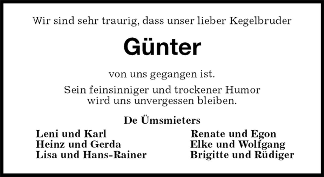<p>Wir sind sehr traurig, dass unser lieber Kegelbruder<br />Günter<br />von uns gegangen ist.<br />Sein feinsinniger und trockener Humor<br />wird uns unvergessen bleiben.<br />De Ümsmieters<br />Leni und Karl Renate und Egon<br />Heinz und Gerda Elke und Wolfgang<br />Lisa und Hans-Rainer Brigitte und Rüdiger</p>
