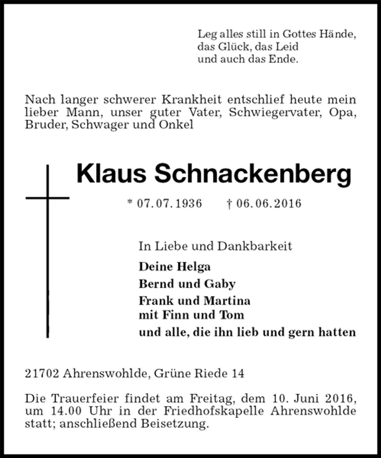 <p>Leg alles still in Gottes Hände,<br />das Glück, das Leid<br />und auch das Ende.<br />Nach langer schwerer Krankheit entschlief heute mein lieber Mann, unser guter Vater, Schwiegervater, Opa, Bruder, Schwager und Onkel<br />Klaus Schnackenberg<br />* 07. 07. 1936 † 06. 06. 2016<br />In Liebe und Dankbarkeit<br />Deine Helga<br />Bernd und Gaby<br />Frank und Martina<br />mit Finn und Tom<br />und alle, die ihn lieb und gern hatten<br />21702 Ahrenswohlde, Grüne Riede 14</p><p>Die Trauerfeier findet am Freitag, dem 10. Juni 2016, um 14.00 Uhr in der Friedhofskapelle Ahrenswohlde statt; anschließend Beisetzung.</p>
