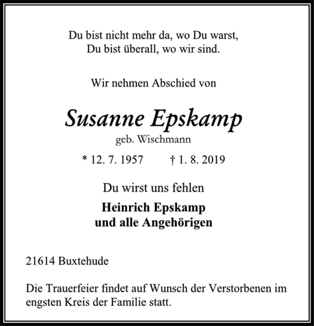 <p>Du bist nicht mehr da, wo Du warst,<br />Du bist überall, wo wir sind.<br />Wir nehmen Abschied von<br />Susanne Epskamp<br />geb. Wischmann<br />* 12. 7. 1957 † 1. 8. 2019<br />Du wirst uns fehlen<br />Heinrich Epskamp<br />und alle Angehörigen<br />21614 Buxtehude<br />Die Trauerfeier findet auf Wunsch der Verstorbenen im engsten Kreis der Familie statt.</p>