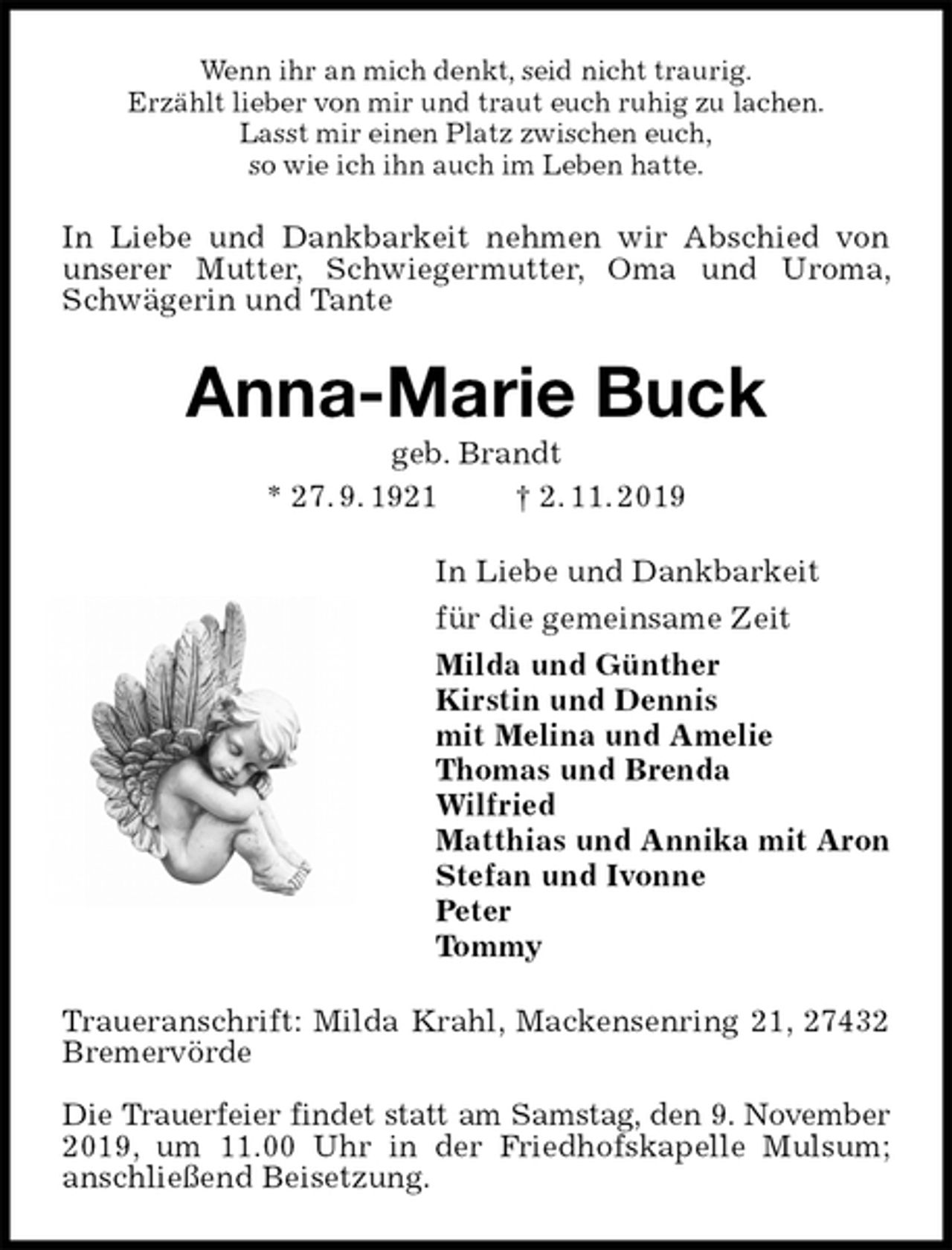 <p>Wenn ihr an mich denkt, seid nicht traurig.<br />Erzählt lieber von mir und traut euch ruhig zu lachen.<br />Lasst mir einen Platz zwischen euch,<br />so wie ich ihn auch im Leben hatte.<br />In Liebe und Dankbarkeit nehmen wir Abschied von unserer Mutter, Schwiegermutter, Oma und Uroma, Schwägerin und Tante<br />Anna-Marie Buck<br />geb. Brandt<br />* 27. 9. 1921 † 2. 11. 2019<br />In Liebe und Dankbarkeit<br />für die gemeinsame Zeit<br />Milda und Günther<br />Kirstin und Dennis<br />mit Melina und Amelie<br />Thomas und Brenda<br />Wilfried<br />Matthias und Annika mit Aron<br />Stefan und Ivonne<br />Peter<br />Tommy<br />Traueranschrift: Milda Krahl, Mackensenring 21, 27432 Bremervörde</p><p>Die Trauerfeier findet statt am Samstag, den 9. November 2019, um 11.00 Uhr in der Friedhofskapelle Mulsum; anschließend Beisetzung.</p>