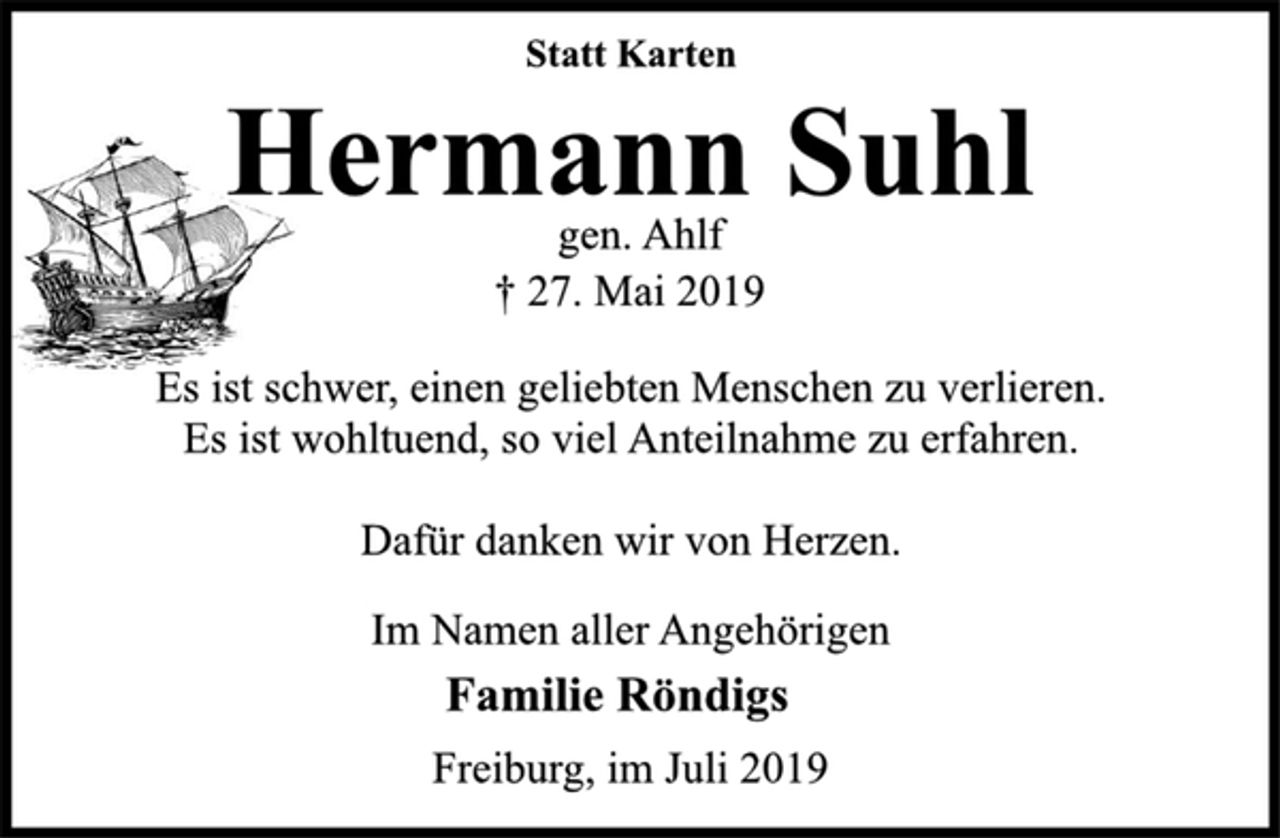 <p>Statt Karten<br />Hermann Suhl<br />gen. Ahlf<br />† 27. Mai 2019<br />Es ist schwer, einen geliebten Menschen zu verlieren.<br />Es ist wohltuend, so viel Anteilnahme zu erfahren.<br />Dafür danken wir von Herzen.<br />Im Namen aller Angehörigen<br />Familie Röndigs<br />Freiburg, im Juli 2019</p>