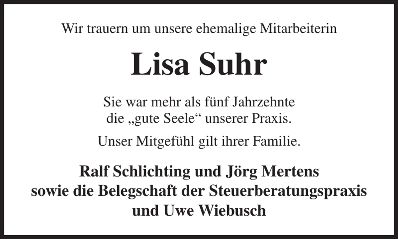 <p>Wir trauern um unsere ehemalige Mitarbeiterin<br />Lisa Suhr<br />Sie war mehr als fünf Jahrzehnte<br />die „gute Seele“ unserer Praxis.<br />Unser Mitgefühl gilt ihrer Familie.<br />Ralf Schlichting und Jörg Mertens<br />sowie die Belegschaft der Steuerberatungspraxis<br />und Uwe Wiebusch</p>
