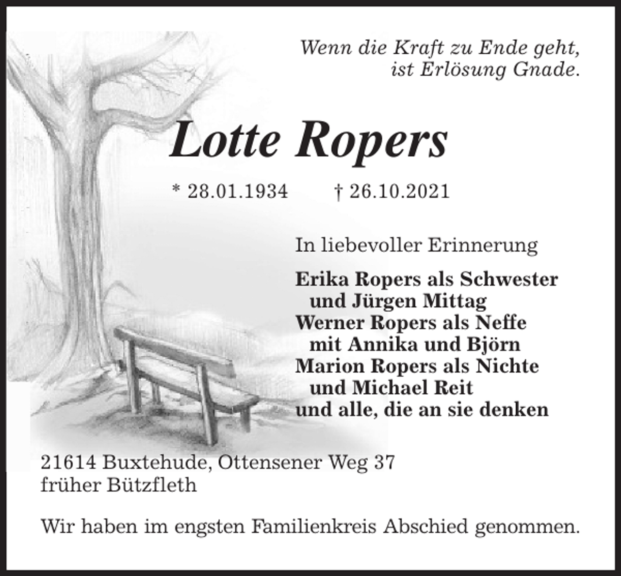 <p>Wenn die Kraft zu Ende geht,<br />ist Erlösung Gnade.<br />Lotte Ropers<br />* 28.01.1934 † 26.10.2021<br />In liebevoller Erinnerung<br />Erika Ropers als Schwester<br />und Jürgen Mittag<br />Werner Ropers als Neffe<br />mit Annika und Björn<br />Marion Ropers als Nichte<br />und Michael Reit<br />und alle, die an sie denken<br />21614 Buxtehude, Ottensener Weg 37<br />früher Bützfleth<br />Wir haben im engsten Familienkreis Abschied genommen.</p>