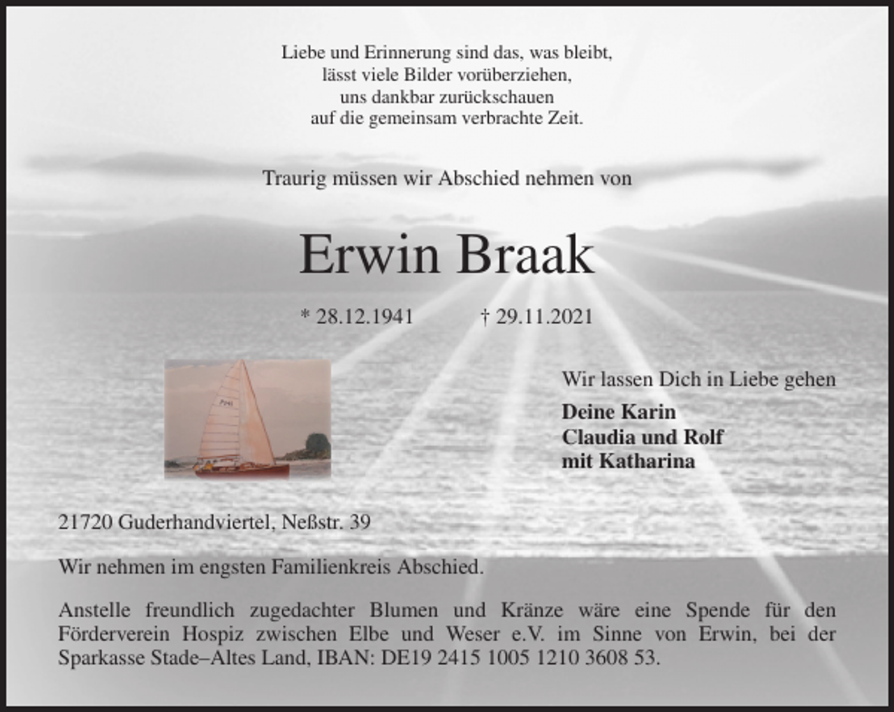 <p>Liebe und Erinnerung sind das, was bleibt,<br />lässt viele Bilder vorüberziehen,<br />uns dankbar zurückschauen<br />auf die gemeinsam verbrachte Zeit.<br />Traurig müssen wir Abschied nehmen von<br />Erwin Braak<br />* 28.12.1941 † 29.11.2021<br />Wir lassen Dich in Liebe gehen<br />Deine Karin<br />Claudia und Rolf<br />mit Katharina<br />21720 Guderhandviertel, Neßstr. 39<br />Wir nehmen im engsten Familienkreis Abschied.<br />Anstelle freundlich zugedachter Blumen und Kränze wäre eine Spende für den<br />Förderverein Hospiz zwischen Elbe und Weser e.V. im Sinne von Erwin, bei der<br />Sparkasse Stade-Altes Land, IBAN: DE19 2415 1005 1210 3608 53.</p>