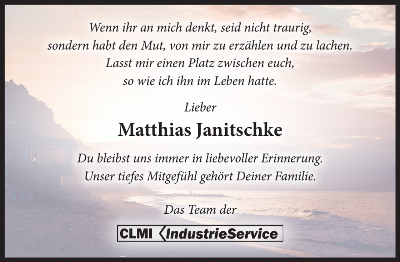 <p>Wenn ihr an mich denkt, seid nicht traurig,<br />sondern habt den Mut, von mir zu erzählen und zu lachen.<br />Lasst mir einen Platz zwischen euch,<br />so wie ich ihn im Leben hatte.<br />Lieber<br />Matthias Janitschke<br />Du bleibst uns immer in liebevoller Erinnerung.<br />Unser tiefes Mitgefühl gehört Deiner Familie.<br />Das Team der<br />CLMI IndustrieService</p>