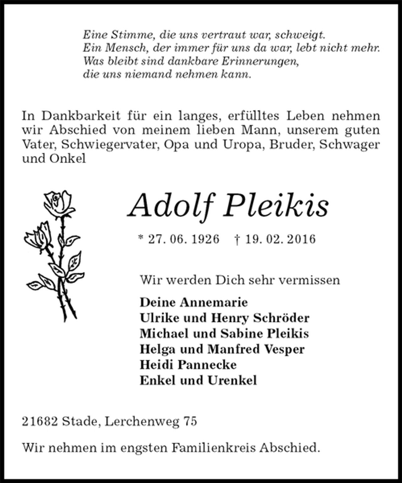 <p>Eine Stimme, die uns vertraut war, schweigt.<br />Ein Mensch, der immer für uns da war, lebt nicht mehr.<br />Was bleibt sind dankbare Erinnerungen,<br />die uns niemand nehmen kann.<br />In Dankbarkeit für ein langes, erfülltes Leben nehmen<br />wir Abschied von meinem lieben Mann, unserem guten<br />Vater, Schwiegervater, Opa und Uropa, Bruder, Schwager und Onkel<br />Adolf Pleikis<br />* 27. 06. 1926 † 19. 02. 2016<br />Wir werden Dich sehr vermissen<br />Deine Annemarie<br />Ulrike und Henry Schröder<br />Michael und Sabine Pleikis<br />Helga und Manfred Vesper<br />Heidi Pannecke<br />Enkel und Urenkel<br />21682 Stade, Lerchenweg 75</p>
<p>Wir nehmen im engsten Familienkreis Abschied.</p>