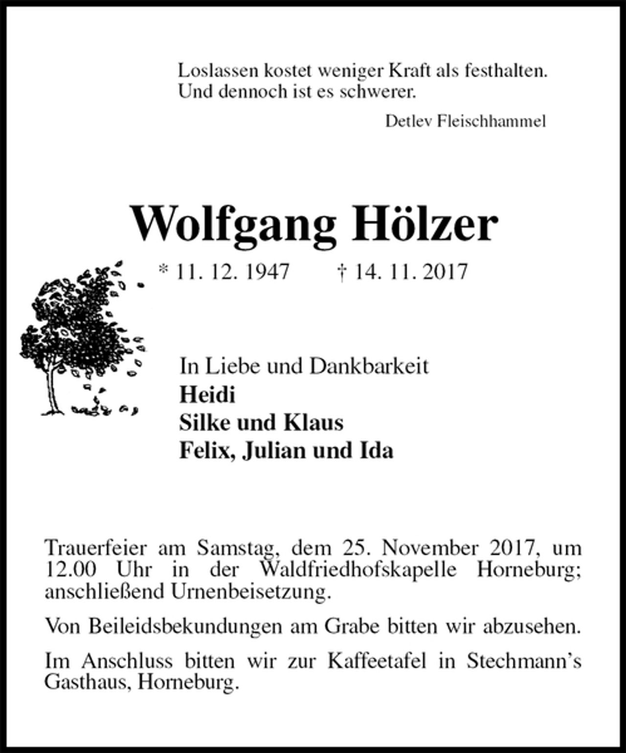 <p>Loslassen kostet weniger Kraft als festhalten.<br />Und dennoch ist es schwerer.<br />Detlev Fleischhammel<br />Wolfgang Hölzer<br />* 11. 12. 1947 † 14. 11. 2017<br />In Liebe und Dankbarkeit<br />Heidi<br />Silke und Klaus<br />Felix, Julian und Ida<br />Trauerfeier am Samstag, dem 25. November 2017, um 12.00 Uhr in der Waldfriedhofskapelle Horneburg;<br />anschließend Urnenbeisetzung.<br />Von Beileidsbekundungen am Grabe bitten wir abzusehen.<br />Im Anschluss bitten wir zur Kaffeetafel in Stechmann’s Gasthaus, Horneburg.</p>