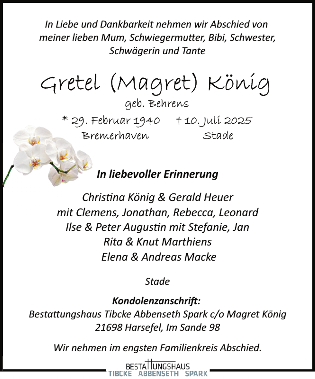 <p>In Liebe und Dankbarkeit nehmen wir Abschied von<br />meiner lieben Mum, Schwiegermutter, Bibi, Schwester,<br />Schwägerin und Tante</p>
<p>In liebevoller Erinnerung<br />Chris na König &amp; Gerald Heuer<br />mit Clemens, Jonathan, Rebecca, Leonard<br />Ilse &amp; Peter Augus n mit Stefanie, Jan<br />Rita &amp; Knut Marthiens<br />Elena &amp; Andreas Macke<br />Stade<br />Kondolenzanschrift:<br />Bestattungshaus Tibcke Abbenseth Spark c/o Magret König<br />21698 Harsefel, Im Sande 98<br />Wir nehmen im engsten Familienkreis Abschied.</p>