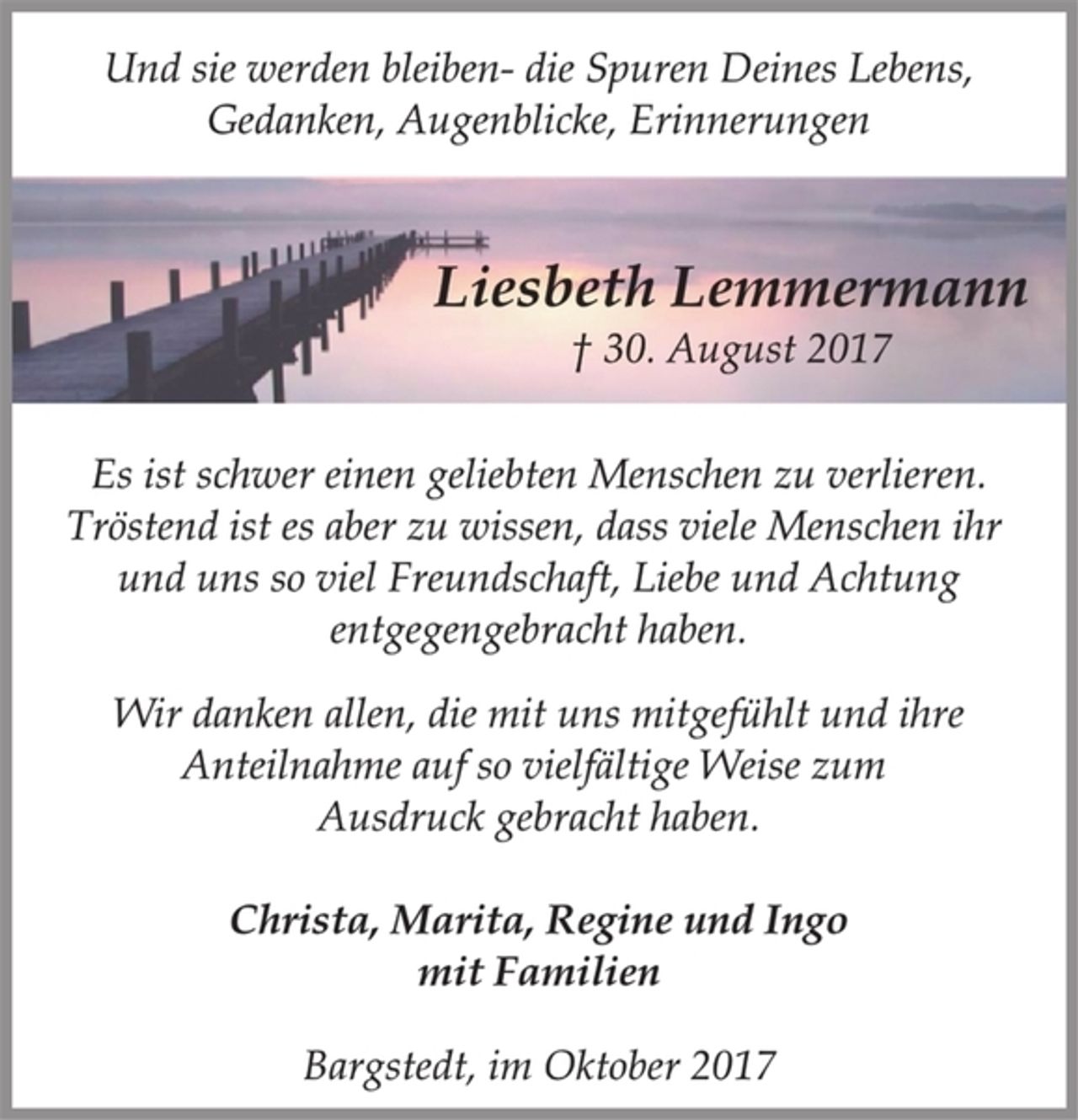 <p>Und sie werden bleiben- die Spuren Deines Lebens,<br />Gedanken, Augenblicke, Erinnerungen<br />Liesbeth Lemmermann<br />† 30. August 2017<br />Es ist schwer einen geliebten Menschen zu verlieren.<br />Tröstend ist es aber zu wissen, dass viele Menschen ihr<br />und uns so viel Freundschaft, Liebe und Achtung<br />entgegengebracht haben.<br />Wir danken allen, die mit uns mitgefühlt und ihre<br />Anteilnahme auf so vielfältige Weise zum<br />Ausdruck gebracht haben.<br />Christa, Marita, Regine und Ingo<br />mit Familien<br />Bargstedt, im Oktober 2017</p>