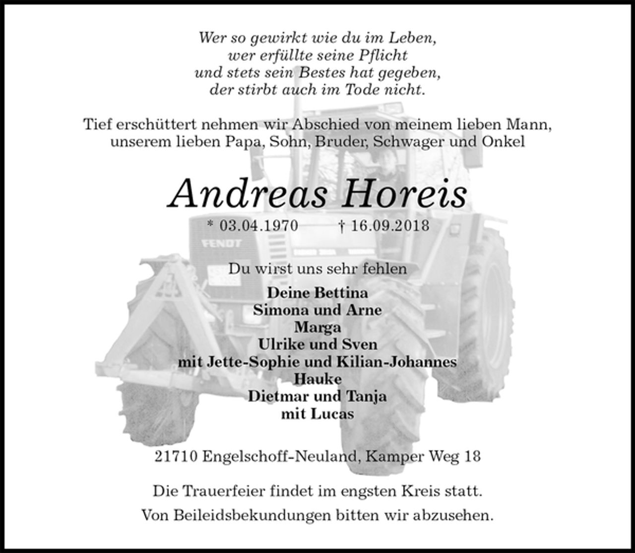 <p>Wer so gewirkt wie du im Leben,<br />wer erfüllte seine Pflicht<br />und stets sein Bestes hat gegeben,<br />der stirbt auch im Tode nicht.</p>
<p>Tief erschüttert nehmen wir Abschied von meinem lieben Mann,<br />unserem lieben Papa, Sohn, Bruder, Schwager und Onkel<br />Andreas Horeis<br />* 03.04.1970 † 16.09.2018<br />Du wirst uns sehr fehlen<br />Deine Bettina<br />Simona und Arne<br />Marga<br />Ulrike und Sven<br />mit Jette-Sophie und Kilian-Johannes<br />Hauke<br />Dietmar und Tanja<br />mit Lucas<br />21710 Engelschoff-Neuland, Kamper Weg 18</p>
<p>Die Trauerfeier findet im engsten Kreis statt.<br />Von Beileidsbekundungen bitten wir abzusehen.</p>
