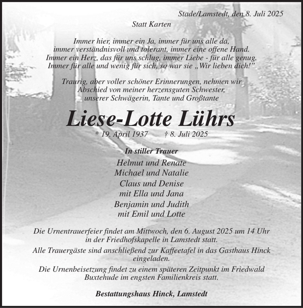 <p>Stade/Lamstedt, den 8. Juli 2025<br />Statt Karten<br />Immer hier, immer ein Ja, immer für uns alle da,<br />immer verständnisvoll und tolerant, immer eine offene Hand.<br />Immer ein Herz, das für uns schlug, immer Liebe - für alle genug.<br />Immer für alle und wenig für sich, so war sie „Wir lieben dich!”</p><p>Traurig, aber voller schöner Erinnerungen, nehmen wir<br />Abschied von meiner herzensguten Schwester,<br />unserer Schwägerin, Tante und Großtante<br />Liese-Lotte Lührs<br />* 19. April 1937 † 8. Juli 2025<br />In stiller Trauer<br />Helmut und Renate<br />Michael und Natalie<br />Claus und Denise<br />mit Ella und Jana<br />Benjamin und Judith<br />mit Emil und Lotte<br />Die Urnentrauerfeier findet am Mittwoch, den 6. August 2025 um 14 Uhr<br />in der Friedhofskapelle in Lamstedt statt.<br />Alle Trauergäste sind anschließend zur Kaffeetafel in das Gasthaus Hinck<br />eingeladen.<br />Die Urnenbeisetzung findet zu einem späteren Zeitpunkt im Friedwald<br />Buxtehude im engsten Familienkreis statt.</p><p>Bestattungshaus Hinck, Lamstedt</p>