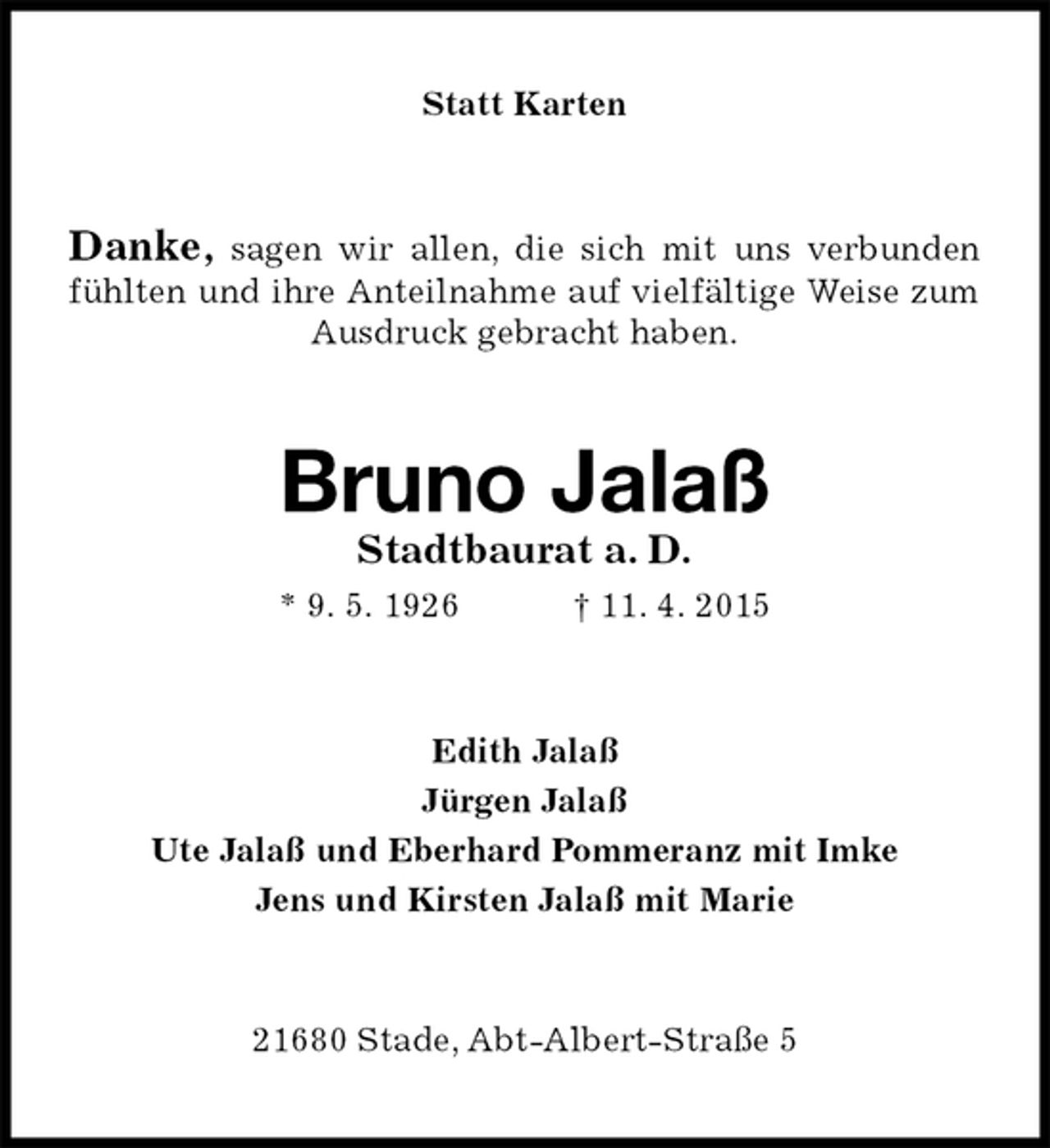 <p>Statt Karten<br />Danke, sagen wir allen, die sich mit uns verbunden fühlten und ihre Anteilnahme auf vielfältige Weise zum Ausdruck gebracht haben.<br />Bruno Jalaß<br />Stadtbaurat a. D.<br />* 9.5.1926† 11.4.2015<br />Edith Jalaß<br />Jürgen Jalaß<br />Ute Jalaß und Eberhard Pommeranz mit Imke<br />Jens und Kirsten Jalaß mit Marie<br />21680 Stade, Abt-Albert-Straße 5</p>