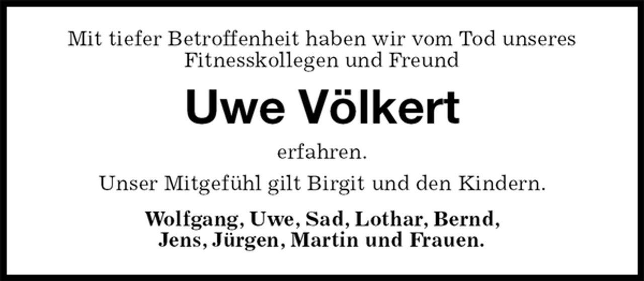<p>Mit tiefer Betroffenheit haben wir vom Tod unseres<br />Fitnesskollegen und Freund<br />Uwe Völkert<br />erfahren.<br />Unser Mitgefühl gilt Birgit und den Kindern.<br />Wolfgang, Uwe, Sad, Lothar, Bernd,<br />Jens, Jürgen, Martin und Frauen.</p>