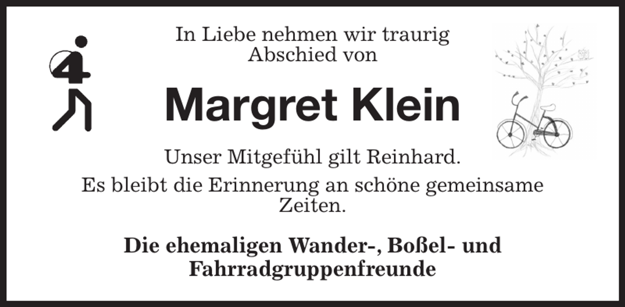 <p>In Liebe nehmen wir traurig<br />Abschied von<br />Margret Klein<br />Unser Mitgefühl gilt Reinhard.<br />Es bleibt die Erinnerung an schöne gemeinsame<br />Zeiten.<br />Die ehemaligen Wander-, Boßel- und<br />Fahrradgruppenfreunde</p>