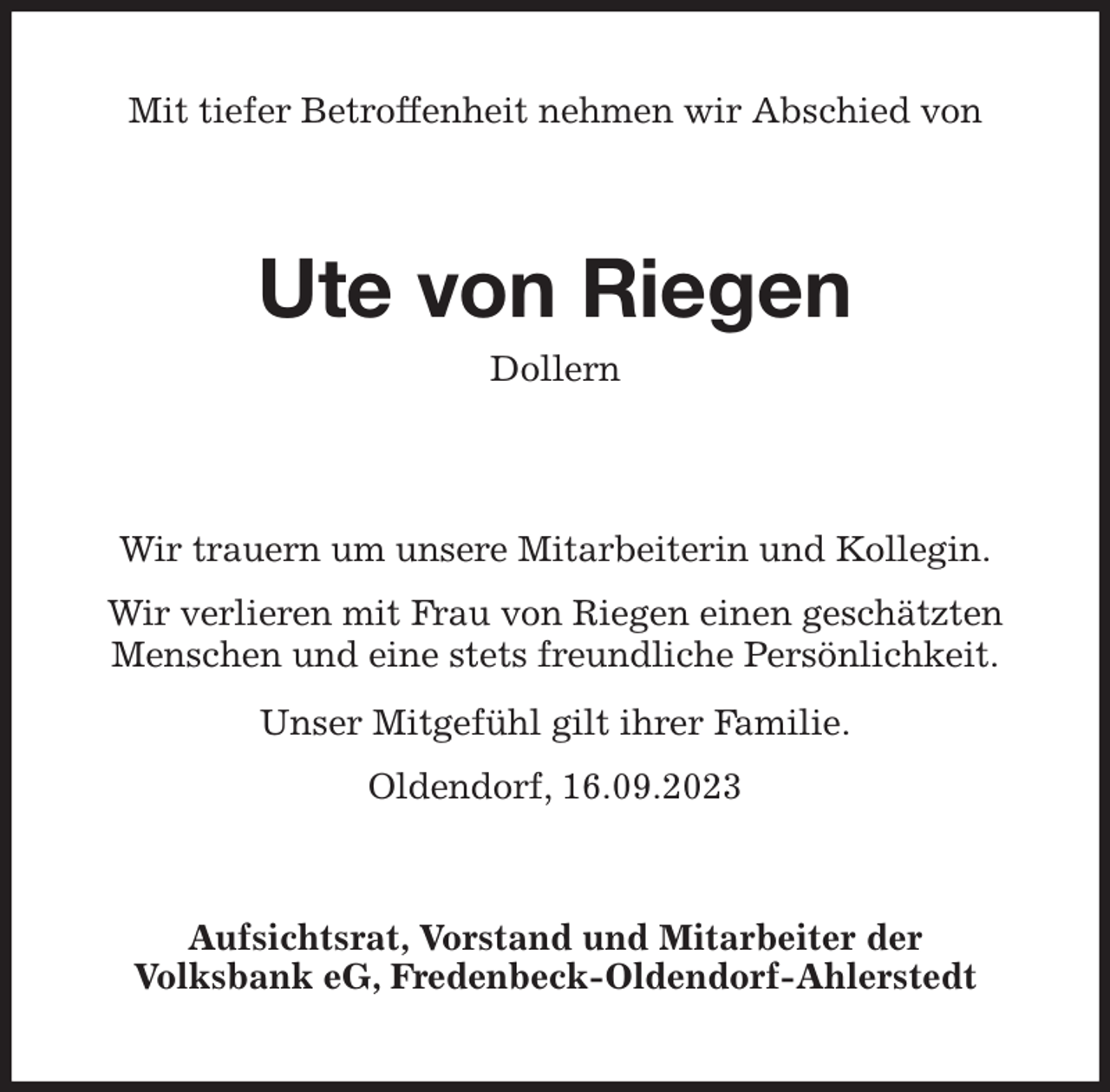 <p>Mit tiefer Betroffenheit nehmen wir Abschied von<br />Ute von Riegen<br />Dollern<br />Wir trauern um unsere Mitarbeiterin und Kollegin.</p><p>Wir verlieren mit Frau von Riegen einen geschätzten Menschen und eine stets freundliche Persönlichkeit.<br />Unser Mitgefühl gilt ihrer Familie.<br />Oldendorf, 16.09.2023<br />Aufsichtsrat, Vorstand und Mitarbeiter der<br />Volksbank eG, Fredenbeck-Oldendorf-Ahlerstedt</p>