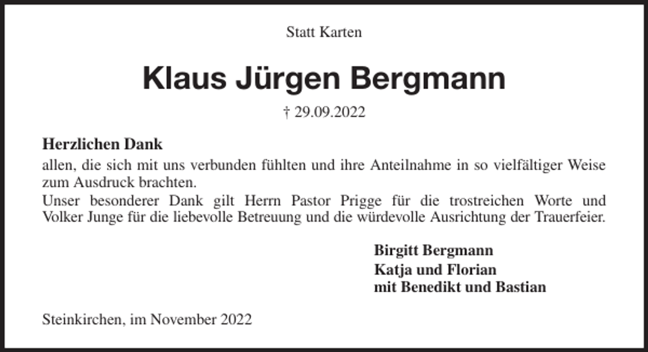 <p>Statt Karten<br />Klaus Jürgen Bergmann<br />† 29.09.2022<br />Herzlichen Dank<br />allen, die sich mit uns verbunden fühlten und ihre Anteilnahme in so vielfältiger Weise<br />zum Ausdruck brachten.<br />Unser besonderer Dank gilt Herrn Pastor Prigge für die trostreichen Worte und<br />Volker Junge für die liebevolle Betreuung und die würdevolle Ausrichtung der Trauerfeier.<br />Birgitt Bergmann<br />Katja und Florian<br />mit Benedikt und Bastian<br />Steinkirchen, im November 2022</p>