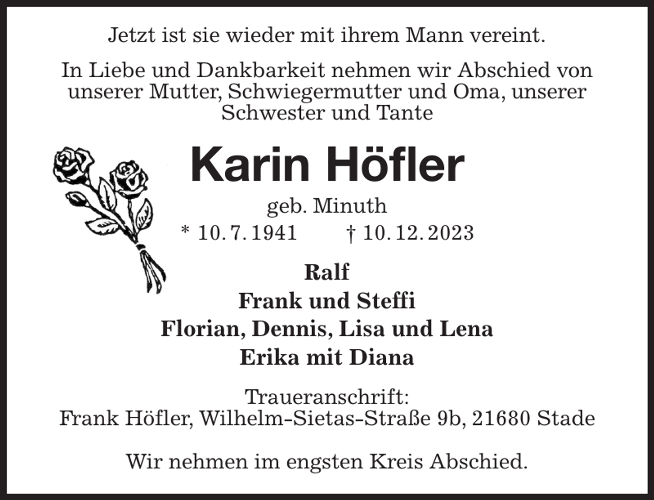 <p>Jetzt ist sie wieder mit ihrem Mann vereint.<br />In Liebe und Dankbarkeit nehmen wir Abschied von unserer Mutter, Schwiegermutter und Oma, unserer Schwester und Tante<br />Karin Höfler<br />geb. Minuth<br />* 10. 7. 1941 † 10. 12. 2023<br />Ralf<br />Frank und Steffi<br />Florian, Dennis, Lisa und Lena<br />Erika mit Diana<br />Traueranschrift:<br />Frank Höfler, Wilhelm-Sietas-Straße 9b, 21680 Stade</p><p>Wir nehmen im engsten Kreis Abschied.</p>