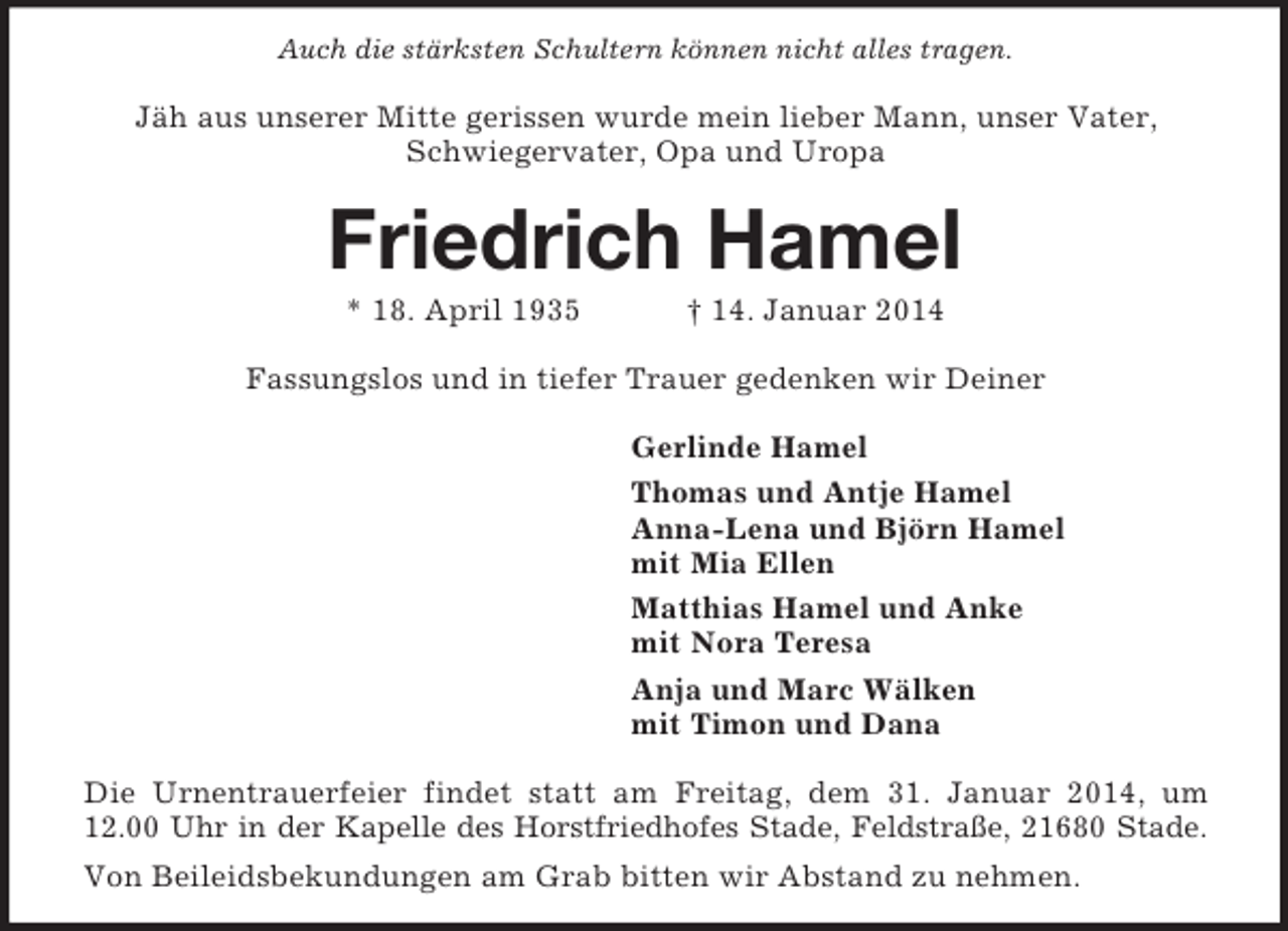 <p>Auch die stärksten Schultern können nicht alles tragen.<br />Jäh aus unserer Mitte gerissen wurde mein lieber Mann, unser Vater, Schwiegervater, Opa und Uropa<br />Friedrich Hamel<br />* 18. April 1935 † 14. Januar 2014<br />Fassungslos und in tiefer Trauer gedenken wir Deiner<br />Gerlinde Hamel<br />Thomas und Antje Hamel<br />Anna-Lena und Björn Hamel<br />mit Mia Ellen<br />Matthias Hamel und Anke<br />mit Nora Teresa<br />Anja und Marc Wälken<br />mit Timon und Dana<br />Die Urnentrauerfeier findet statt am Freitag, dem 31. Januar 2014, um 12.00 Uhr in der Kapelle des Horstfriedhofes Stade, Feldstraße, 21680 Stade.<br />Von Beileidsbekundungen am Grab bitten wir Abstand zu nehmen.</p>