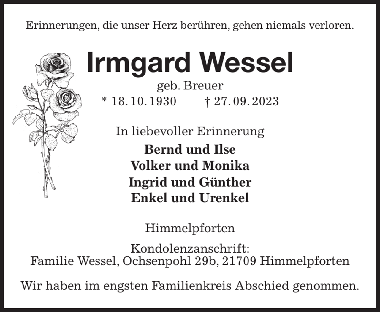 <p>Erinnerungen, die unser Herz berühren, gehen niemals verloren.<br />Irmgard Wessel<br />geb. Breuer<br />* 18. 10. 1930 † 27. 09. 2023<br />In liebevoller Erinnerung<br />Bernd und Ilse<br />Volker und Monika<br />Ingrid und Günther<br />Enkel und Urenkel<br />Himmelpforten<br />Kondolenzanschrift:<br />Familie Wessel, Ochsenpohl 29b, 21709 Himmelpforten</p><p>Wir haben im engsten Familienkreis Abschied genommen.</p>