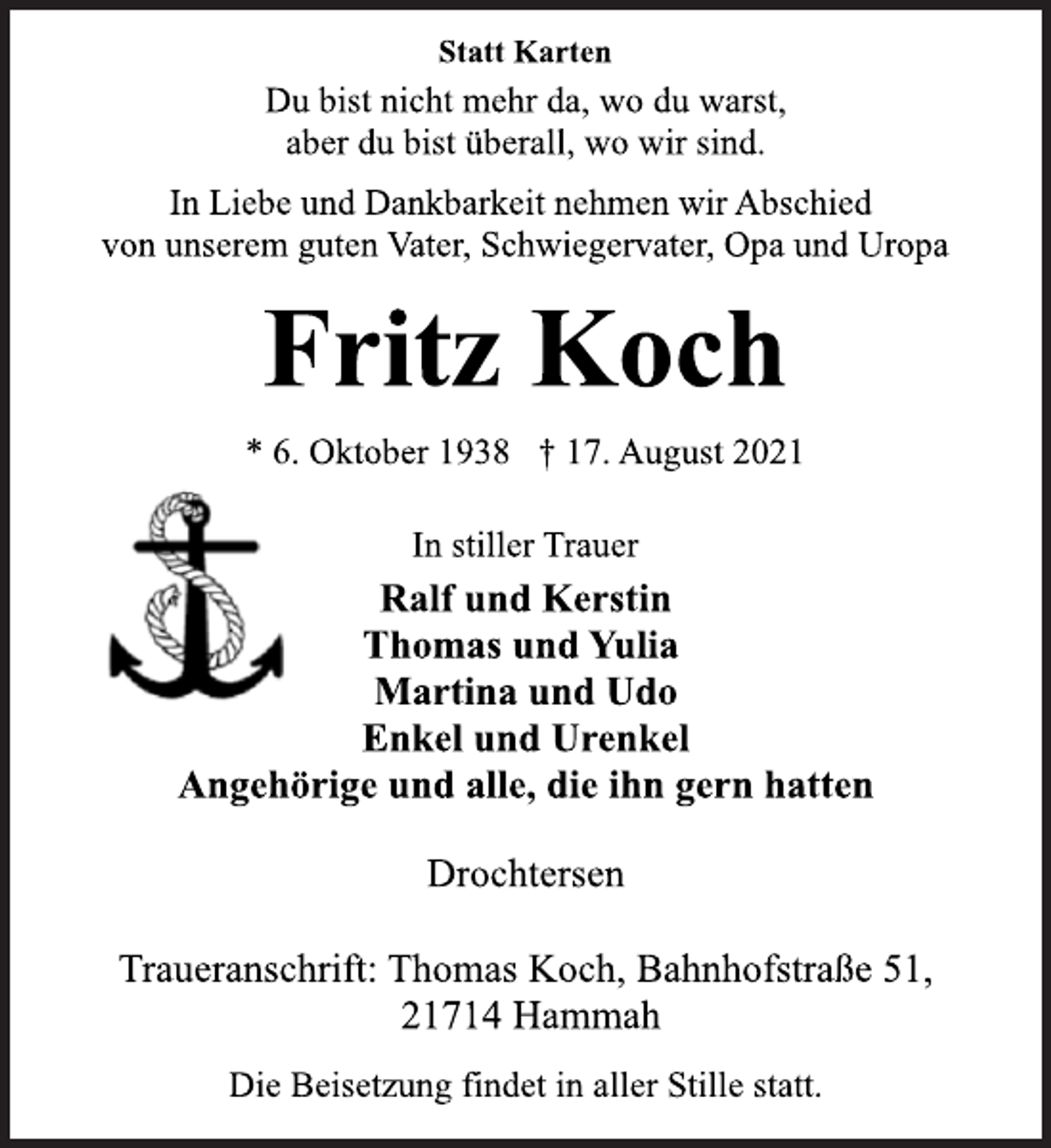 <p>In stiller Trauer<br />* 6. Oktober 1938 † 17. August 2021<br />Fritz Koch<br />Statt Karten<br />In Liebe und Dankbarkeit nehmen wir Abschied<br />von unserem guten Vater, Schwiegervater, Opa und Uropa<br />Ralf und Kerstin<br />Thomas und Yulia<br />Martina und Udo<br />Enkel und Urenkel<br />Angehörige und alle, die ihn gern hatten<br />Du bist nicht mehr da, wo du warst,<br />aber du bist überall, wo wir sind.<br />Drochtersen<br />Traueranschrift: Thomas Koch, Bahnhofstraße 51,<br />21714 Hammah<br />Die Beisetzung findet in aller Stille statt.</p>