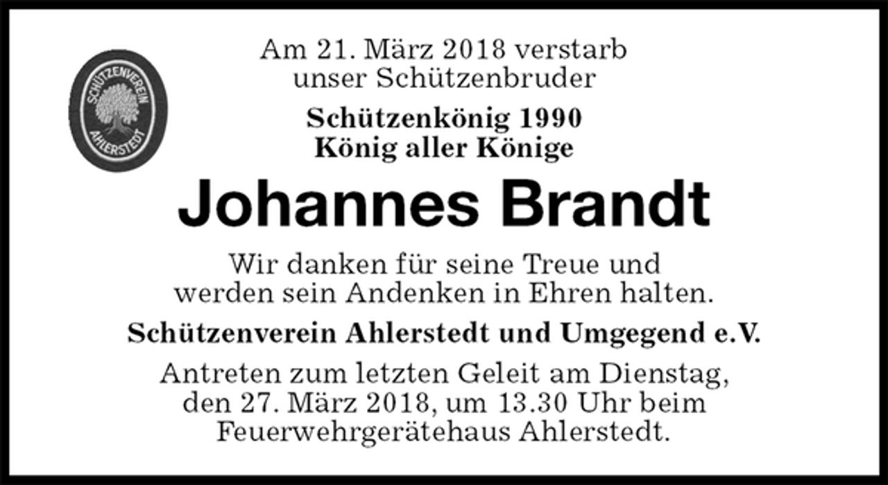 <p>Am 21. März 2018 verstarb<br />unser Schützenbruder<br />Schützenkönig 1990<br />König aller Könige<br />Johannes Brandt<br />Wir danken für seine Treue und<br />werden sein Andenken in Ehren halten.<br />Schützenverein Ahlerstedt und Umgegend e.V.<br />Antreten zum letzten Geleit am Dienstag,<br />den 27. März 2018, um 13.30 Uhr beim<br />Feuerwehrgerätehaus Ahlerstedt.</p>